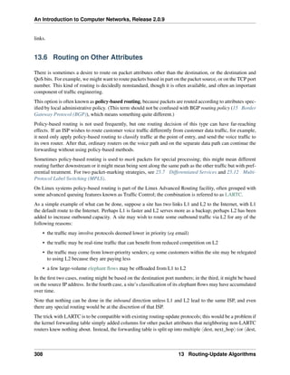 An Introduction to Computer Networks, Release 2.0.9
links.
13.6 Routing on Other Attributes
There is sometimes a desire to route on packet attributes other than the destination, or the destination and
QoS bits. For example, we might want to route packets based in part on the packet source, or on the TCP port
number. This kind of routing is decidedly nonstandard, though it is often available, and often an important
component of traffic engineering.
This option is often known as policy-based routing, because packets are routed according to attributes spec-
ified by local administrative policy. (This term should not be confused with BGP routing policy (15 Border
Gateway Protocol (BGP)), which means something quite different.)
Policy-based routing is not used frequently, but one routing decision of this type can have far-reaching
effects. If an ISP wishes to route customer voice traffic differently from customer data traffic, for example,
it need only apply policy-based routing to classify traffic at the point of entry, and send the voice traffic to
its own router. After that, ordinary routers on the voice path and on the separate data path can continue the
forwarding without using policy-based methods.
Sometimes policy-based routing is used to mark packets for special processing; this might mean different
routing further downstream or it might mean being sent along the same path as the other traffic but with pref-
erential treatment. For two packet-marking strategies, see 25.7 Differentiated Services and 25.12 Multi-
Protocol Label Switching (MPLS).
On Linux systems policy-based routing is part of the Linux Advanced Routing facility, often grouped with
some advanced queuing features known as Traffic Control; the combination is referred to as LARTC.
As a simple example of what can be done, suppose a site has two links L1 and L2 to the Internet, with L1
the default route to the Internet. Perhaps L1 is faster and L2 serves more as a backup; perhaps L2 has been
added to increase outbound capacity. A site may wish to route some outbound traffic via L2 for any of the
following reasons:
• the traffic may involve protocols deemed lower in priority (eg email)
• the traffic may be real-time traffic that can benefit from reduced competition on L2
• the traffic may come from lower-priority senders; eg some customers within the site may be relegated
to using L2 because they are paying less
• a few large-volume elephant flows may be offloaded from L1 to L2
In the first two cases, routing might be based on the destination port numbers; in the third, it might be based
on the source IP address. In the fourth case, a site’s classification of its elephant flows may have accumulated
over time.
Note that nothing can be done in the inbound direction unless L1 and L2 lead to the same ISP, and even
there any special routing would be at the discretion of that ISP.
The trick with LARTC is to be compatible with existing routing-update protocols; this would be a problem if
the kernel forwarding table simply added columns for other packet attributes that neighboring non-LARTC
routers knew nothing about. Instead, the forwarding table is split up into multiple xdest, next_hopy (or xdest,
308 13 Routing-Update Algorithms
 