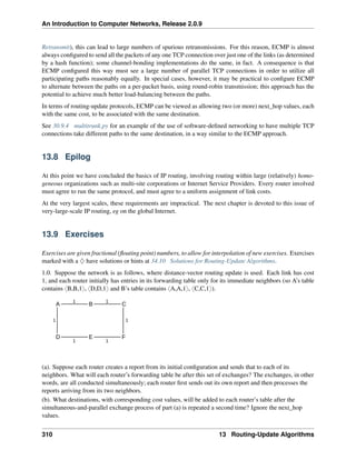 An Introduction to Computer Networks, Release 2.0.9
Retransmit), this can lead to large numbers of spurious retransmissions. For this reason, ECMP is almost
always configured to send all the packets of any one TCP connection over just one of the links (as determined
by a hash function); some channel-bonding implementations do the same, in fact. A consequence is that
ECMP configured this way must see a large number of parallel TCP connections in order to utilize all
participating paths reasonably equally. In special cases, however, it may be practical to configure ECMP
to alternate between the paths on a per-packet basis, using round-robin transmission; this approach has the
potential to achieve much better load-balancing between the paths.
In terms of routing-update protocols, ECMP can be viewed as allowing two (or more) next_hop values, each
with the same cost, to be associated with the same destination.
See 30.9.4 multitrunk.py for an example of the use of software-defined networking to have multiple TCP
connections take different paths to the same destination, in a way similar to the ECMP approach.
13.8 Epilog
At this point we have concluded the basics of IP routing, involving routing within large (relatively) homo-
geneous organizations such as multi-site corporations or Internet Service Providers. Every router involved
must agree to run the same protocol, and must agree to a uniform assignment of link costs.
At the very largest scales, these requirements are impractical. The next chapter is devoted to this issue of
very-large-scale IP routing, eg on the global Internet.
13.9 Exercises
Exercises are given fractional (floating point) numbers, to allow for interpolation of new exercises. Exercises
marked with a ♢ have solutions or hints at 34.10 Solutions for Routing-Update Algorithms.
1.0. Suppose the network is as follows, where distance-vector routing update is used. Each link has cost
1, and each router initially has entries in its forwarding table only for its immediate neighbors (so A’s table
contains xB,B,1y, xD,D,1y and B’s table contains xA,A,1y, xC,C,1y).
A
D E F
C
B
1 1
1
1
1 1
(a). Suppose each router creates a report from its initial configuration and sends that to each of its
neighbors. What will each router’s forwarding table be after this set of exchanges? The exchanges, in other
words, are all conducted simultaneously; each router first sends out its own report and then processes the
reports arriving from its two neighbors.
(b). What destinations, with corresponding cost values, will be added to each router’s table after the
simultaneous-and-parallel exchange process of part (a) is repeated a second time? Ignore the next_hop
values.
310 13 Routing-Update Algorithms
 