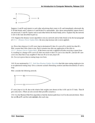 An Introduction to Computer Networks, Release 2.0.9
C
A
B
D
slow
Suppose A and B send reports to each other advertising their routes to D, and immediately afterwards the
C–D link breaks and C reports to A and B that D is unreachable. After those unreachability reports from C
are processed, A and B’s reports sent to each other before the break finally arrive. Explain why the network
is now in the state described in part (a).
13.0. Suppose the distance-vector algorithm is run on a network and no links break (so by the last paragraph
of 13.1.1 Distance-Vector Update Rules the next_hop-increase rule is never applied).
(a). Prove that whenever A is B’s next_hop to destination D, then A’s cost to D is strictly less than B’s.
Hint: assume that if this claim is true, then it remains true after any application of the rules in
13.1.1 Distance-Vector Update Rules. If the lower-cost rule is applied to B after receiving a report from
A, resulting in a change to B’s cost to D, then one needs to show A’s cost is less than B’s, and also B’s new
cost is less than that of any neighbor C that uses B as its next_hop to D.
(b). Use (a) to prove that no routing loops ever form.
14.0. It was mentioned in 13.5 Link-State Routing-Update Algorithm that link-state routing might give rise
to an ephemeral routing loop. Give a concrete scenario illustrating creation (and then dissolution) of such a
loop.
Hint: consider the following network.
A
B
C C1
B1
C’s next_hop to A is B, due to the relative link weights (not shown) of the A–B1 and A–C1 links. Then B
gets some news. (There are also several other possible scenarios.)
15.0. Use the Shortest-Path-First algorithm to find the shortest path from A to E in the network below. Show
the sets R and T, and the node current, after each step.
13.9 Exercises 315
 