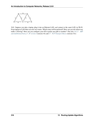 An Introduction to Computer Networks, Release 2.0.9
A C E
D
B
5
2 1 3 1
4 5
16.0. Suppose you take a laptop, plug it into an Ethernet LAN, and connect to the same LAN via Wi-Fi.
From laptop to LAN there are now two routes. Which route will be preferred? How can you tell which way
traffic is flowing? How can you configure your OS to prefer one path or another? (See also 10.2.5 ARP
and multihomed hosts, 9 IP version 4 exercise 4.0, and 17 TCP Transport Basics exercise 5.0.)
316 13 Routing-Update Algorithms
 