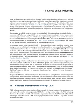 14 LARGE-SCALE IP ROUTING
In the previous chapter we considered two classes of routing-update algorithms: distance-vector and link-
state. Each of these approaches requires that participating routers have agreed first to a common protocol,
and then to a common understanding of how link costs are to be assigned. We will address this in the
following chapter on BGP, 15 Border Gateway Protocol (BGP); a basic problem is that if one site prefers
the hop-count approach, assigning every link a cost of 1, while another site prefers to assign link costs in
proportion to their bandwidth, then meaningful path cost comparisons between the two sites simply cannot
be done.
Before we can get to BGP, however, we need to revisit the basic IP forwarding idea. From the beginning we
envisioned an IP address as being divisible into network and host portions; the job of most routers was to
examine only the network prefix, and make the next_hop forwarding decision based on that. The net/host
division for IPv4 addresses was originally based on the Class A/B/C mechanism; the net/host division for
most IPv6 addresses was 64 bits for each. In 9.5 The Classless IP Delivery Algorithm we saw how to route
on IPv4 network prefixes of arbitrary length; the same idea works for IPv6.
In this chapter we are going to expand on this by allowing different routers at different positions in the
routing universe to make their forwarding decisions based on different network-prefix lengths, all for the
same destination address. That is, a backbone router might forward to a given IPv4 address D based only
on the first 12 bits of D; a more regional router might base its decision on the first 18 bits, and a site router
might forward to the final subnet based on the first 24 bits. This allows the creation of routing hierarchies
with multiple levels, which has the potential to greatly increase routing scalability and reduce the size of
the forwarding tables. The actual mechanics of forwarding by any one router will still be as in 9.5 The
Classless IP Delivery Algorithm.
The term routing domain is used to refer to a set of routers under common administration, using a common
link-cost assignment; another term for this is autonomous system. In the previous chapter, all routing took
place within one routing domain; now we will envision the Internet as a whole consisting of a patchwork of
independent routing domains. While use of a common routing-update protocol within the routing domain is
not an absolute requirement – for example, some subnets may internally use distance-vector while the site’s
“backbone” routers use link-state – we can assume that all routers have a uniform view of the site’s topology
and cost metrics.
“Large-scale” IP routing is fundamentally about the coordination of routing between multiple independent
routing domains. Even in the earliest Internet there were multiple routing domains, if for no other reason than
that how to measure link costs was (and still is) too unsettled to set in stone. However, another component
of large-scale routing is support for hierarchical routing, above the level of subnets; we turn to this next.
14.1 Classless Internet Domain Routing: CIDR
CIDR is the mechanism for supporting hierarchical routing in the Internet backbone. Subnetting moves the
network/host division line further rightwards; CIDR allows moving it to the left as well. With subnetting,
the revised division line is visible only within the organization that owns the IP network-address block;
subnetting is not visible outside. CIDR allows aggregation of IP address blocks in a way that is visible to
the Internet backbone.
317
 