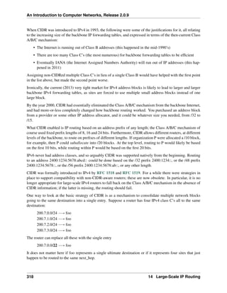 An Introduction to Computer Networks, Release 2.0.9
When CIDR was introduced to IPv4 in 1993, the following were some of the justifications for it, all relating
to the increasing size of the backbone IP forwarding tables, and expressed in terms of the then-current Class
A/B/C mechanism:
• The Internet is running out of Class B addresses (this happened in the mid-1990’s)
• There are too many Class C’s (the most numerous) for backbone forwarding tables to be efficient
• Eventually IANA (the Internet Assigned Numbers Authority) will run out of IP addresses (this hap-
pened in 2011)
Assigning non-CIDRed multiple Class C’s in lieu of a single Class B would have helped with the first point
in the list above, but made the second point worse.
Ironically, the current (2013) very tight market for IPv4 address blocks is likely to lead to larger and larger
backbone IPv4 forwarding tables, as sites are forced to use multiple small address blocks instead of one
large block.
By the year 2000, CIDR had essentially eliminated the Class A/B/C mechanism from the backbone Internet,
and had more-or-less completely changed how backbone routing worked. You purchased an address block
from a provider or some other IP address allocator, and it could be whatever size you needed, from /32 to
/15.
What CIDR enabled is IP routing based on an address prefix of any length; the Class A/B/C mechanism of
course used fixed prefix lengths of 8, 16 and 24 bits. Furthermore, CIDR allows different routers, at different
levels of the backbone, to route on prefixes of different lengths. If organization P were allocated a /10 block,
for example, then P could suballocate into /20 blocks. At the top level, routing to P would likely be based
on the first 10 bits, while routing within P would be based on the first 20 bits.
IPv6 never had address classes, and so arguably CIDR was supported natively from the beginning. Routing
to an address 2400:1234:5678:abcd:: could be done based on the /32 prefix 2400:1234::, or the /48 prefix
2400:1234:5678::, or the /56 prefix 2400:1234:5678:ab::, or any other length.
CIDR was formally introduced to IPv4 by RFC 1518 and RFC 1519. For a while there were strategies in
place to support compatibility with non-CIDR-aware routers; these are now obsolete. In particular, it is no
longer appropriate for large-scale IPv4 routers to fall back on the Class A/B/C mechanism in the absence of
CIDR information; if the latter is missing, the routing should fail.
One way to look at the basic strategy of CIDR is as a mechanism to consolidate multiple network blocks
going to the same destination into a single entry. Suppose a router has four IPv4 class C’s all to the same
destination:
200.7.0.0/24 ÝÑ foo
200.7.1.0/24 ÝÑ foo
200.7.2.0/24 ÝÑ foo
200.7.3.0/24 ÝÑ foo
The router can replace all these with the single entry
200.7.0.0/22 ÝÑ foo
It does not matter here if foo represents a single ultimate destination or if it represents four sites that just
happen to be routed to the same next_hop.
318 14 Large-Scale IP Routing
 