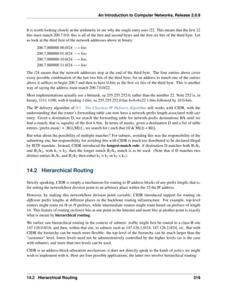 An Introduction to Computer Networks, Release 2.0.9
It is worth looking closely at the arithmetic to see why the single entry uses /22. This means that the first 22
bits must match 200.7.0.0; this is all of the first and second bytes and the first six bits of the third byte. Let
us look at the third byte of the network addresses above in binary:
200.7.000000 00.0/24 ÝÑ foo
200.7.000000 01.0/24 ÝÑ foo
200.7.000000 10.0/24 ÝÑ foo
200.7.000000 11.0/24 ÝÑ foo
The /24 means that the network addresses stop at the end of the third byte. The four entries above cover
every possible combination of the last two bits of the third byte; for an address to match one of the entries
above it suffices to begin 200.7 and then to have 0-bits as the first six bits of the third byte. This is another
way of saying the address must match 200.7.0.0/22.
Most implementations actually use a bitmask, eg 255.255.252.0, rather than the number 22. Note 252 is, in
binary, 1111 1100, with 6 leading 1-bits, so 255.255.252.0 has 8+8+6=22 1-bits followed by 10 0-bits.
The IP delivery algorithm of 9.5 The Classless IP Delivery Algorithm still works with CIDR, with the
understanding that the router’s forwarding table can now have a network-prefix length associated with any
entry. Given a destination D, we search the forwarding table for network-prefix destinations B/k until we
find a match; that is, equality of the first k bits. In terms of masks, given a destination D and a list of table
entries xprefix,masky = xB[i],M[i]y, we search for i such that (D  M[i]) = B[i].
But what about the possibility of multiple matches? For subnets, avoiding this was the responsibility of the
subnetting site, but responsibility for avoiding this with CIDR is much too distributed to be declared illegal
by IETF mandate. Instead, CIDR introduced the longest-match rule: if destination D matches both B1/k1
and B2/k2, with k1  k2, then the longer match B2/k2 match is to be used. (Note that if D matches two
distinct entries B1/k1 and B2/k2 then either k1  k2 or k2  k1).
14.2 Hierarchical Routing
Strictly speaking, CIDR is simply a mechanism for routing to IP address blocks of any prefix length; that is,
for setting the network/host division point to an arbitrary place within the 32-bit IP address.
However, by making this network/host division point variable, CIDR introduced support for routing on
different prefix lengths at different places in the backbone routing infrastructure. For example, top-level
routers might route on /8 or /9 prefixes, while intermediate routers might route based on prefixes of length
14. This feature of routing on fewer bits at one point in the Internet and more bits at another point is exactly
what is meant by hierarchical routing.
We earlier saw hierarchical routing in the context of subnets: traffic might first be routed to a class-B site
147.126.0.0/16, and then, within that site, to subnets such as 147.126.1.0/24, 147.126.2.0/24, etc. But with
CIDR the hierarchy can be much more flexible: the top level of the hierarchy can be much larger than the
“customer” level, lower levels need not be administratively controlled by the higher levels (as is the case
with subnets), and more than two levels can be used.
CIDR is an address-block-allocation mechanism; it does not directly speak to the kinds of policy we might
wish to implement with it. Here are four possible applications; the latter two involve hierarchical routing:
14.2 Hierarchical Routing 319
 