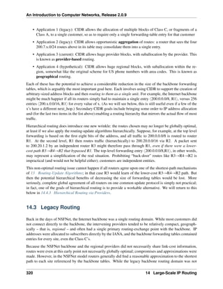 An Introduction to Computer Networks, Release 2.0.9
• Application 1 (legacy): CIDR allows the allocation of multiple blocks of Class C, or fragments of a
Class A, to a single customer, so as to require only a single forwarding-table entry for that customer
• Application 2 (legacy): CIDR allows opportunistic aggregation of routes: a router that sees the four
200.7.x.0/24 routes above in its table may consolidate them into a single entry.
• Application 3 (current): CIDR allows huge provider blocks, with suballocation by the provider. This
is known as provider-based routing.
• Application 4 (hypothetical): CIDR allows huge regional blocks, with suballocation within the re-
gion, somewhat like the original scheme for US phone numbers with area codes. This is known as
geographical routing.
Each of these has the potential to achieve a considerable reduction in the size of the backbone forwarding
tables, which is arguably the most important goal here. Each involves using CIDR to support the creation of
arbitrary-sized address blocks and then routing to them as a single unit. For example, the Internet backbone
might be much happier if all its routers simply had to maintain a single entry x200.0.0.0/8, R1y, versus 256
entries x200.x.0.0/16, R1y for every value of x. (As we will see below, this is still useful even if a few of the
x’s have a different next_hop.) Secondary CIDR goals include bringing some order to IP address allocation
and (for the last two items in the list above) enabling a routing hierarchy that mirrors the actual flow of most
traffic.
Hierarchical routing does introduce one new wrinkle: the routes chosen may no longer be globally optimal,
at least if we also apply the routing-update algorithms hierarchically. Suppose, for example, at the top level
forwarding is based on the first eight bits of the address, and all traffic to 200.0.0.0/8 is routed to router
R1. At the second level, R1 then routes traffic (hierarchically) to 200.20.0.0/16 via R2. A packet sent
to 200.20.1.2 by an independent router R3 might therefore pass through R1, even if there were a lower-
cost path R3ÑR4ÑR2 that bypassed R1. The top-level forwarding entry x200.0.0.0/8,R1y, in other words,
may represent a simplification of the real situation. Prohibiting “back-door” routes like R3ÑR4ÑR2 is
impractical (and would not be helpful either); customers are independent entities.
This non-optimal routing issue cannot happen if all routers agree upon one of the shortest-path mechanisms
of 13 Routing-Update Algorithms; in that case R3 would learn of the lower-cost R3ÑR4ÑR2 path. But
then the potential hierarchical benefits of decreasing the size of forwarding tables would be lost. More
seriously, complete global agreement of all routers on one common update protocol is simply not practical;
in fact, one of the goals of hierarchical routing is to provide a workable alternative. We will return to this
below in 14.4.3 Hierarchical Routing via Providers.
14.3 Legacy Routing
Back in the days of NSFNet, the Internet backbone was a single routing domain. While most customers did
not connect directly to the backbone, the intervening providers tended to be relatively compact, geograph-
ically – that is, regional – and often had a single primary routing-exchange point with the backbone. IP
addresses were allocated to subscribers directly by the IANA, and the backbone forwarding tables contained
entries for every site, even the Class C’s.
Because the NSFNet backbone and the regional providers did not necessarily share link-cost information,
routes were even at this early point not necessarily globally optimal; compromises and approximations were
made. However, in the NSFNet model routers generally did find a reasonable approximation to the shortest
path to each site referenced by the backbone tables. While the legacy backbone routing domain was not
320 14 Large-Scale IP Routing
 
