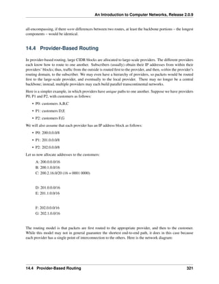 An Introduction to Computer Networks, Release 2.0.9
all-encompassing, if there were differences between two routes, at least the backbone portions – the longest
components – would be identical.
14.4 Provider-Based Routing
In provider-based routing, large CIDR blocks are allocated to large-scale providers. The different providers
each know how to route to one another. Subscribers (usually) obtain their IP addresses from within their
providers’ blocks; thus, traffic from the outside is routed first to the provider, and then, within the provider’s
routing domain, to the subscriber. We may even have a hierarchy of providers, so packets would be routed
first to the large-scale provider, and eventually to the local provider. There may no longer be a central
backbone; instead, multiple providers may each build parallel transcontinental networks.
Here is a simpler example, in which providers have unique paths to one another. Suppose we have providers
P0, P1 and P2, with customers as follows:
• P0: customers A,B,C
• P1: customers D,E
• P2: customers F,G
We will also assume that each provider has an IP address block as follows:
• P0: 200.0.0.0/8
• P1: 201.0.0.0/8
• P2: 202.0.0.0/8
Let us now allocate addresses to the customers:
A: 200.0.0.0/16
B: 200.1.0.0/16
C: 200.2.16.0/20 (16 = 0001 0000)
D: 201.0.0.0/16
E: 201.1.0.0/16
F: 202.0.0.0/16
G: 202.1.0.0/16
The routing model is that packets are first routed to the appropriate provider, and then to the customer.
While this model may not in general guarantee the shortest end-to-end path, it does in this case because
each provider has a single point of interconnection to the others. Here is the network diagram:
14.4 Provider-Based Routing 321
 