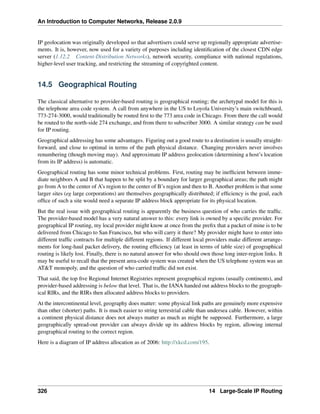 An Introduction to Computer Networks, Release 2.0.9
IP geolocation was originally developed so that advertisers could serve up regionally appropriate advertise-
ments. It is, however, now used for a variety of purposes including identification of the closest CDN edge
server (1.12.2 Content-Distribution Networks), network security, compliance with national regulations,
higher-level user tracking, and restricting the streaming of copyrighted content.
14.5 Geographical Routing
The classical alternative to provider-based routing is geographical routing; the archetypal model for this is
the telephone area code system. A call from anywhere in the US to Loyola University’s main switchboard,
773-274-3000, would traditionally be routed first to the 773 area code in Chicago. From there the call would
be routed to the north-side 274 exchange, and from there to subscriber 3000. A similar strategy can be used
for IP routing.
Geographical addressing has some advantages. Figuring out a good route to a destination is usually straight-
forward, and close to optimal in terms of the path physical distance. Changing providers never involves
renumbering (though moving may). And approximate IP address geolocation (determining a host’s location
from its IP address) is automatic.
Geographical routing has some minor technical problems. First, routing may be inefficient between imme-
diate neighbors A and B that happen to be split by a boundary for larger geographical areas; the path might
go from A to the center of A’s region to the center of B’s region and then to B. Another problem is that some
larger sites (eg large corporations) are themselves geographically distributed; if efficiency is the goal, each
office of such a site would need a separate IP address block appropriate for its physical location.
But the real issue with geographical routing is apparently the business question of who carries the traffic.
The provider-based model has a very natural answer to this: every link is owned by a specific provider. For
geographical IP routing, my local provider might know at once from the prefix that a packet of mine is to be
delivered from Chicago to San Francisco, but who will carry it there? My provider might have to enter into
different traffic contracts for multiple different regions. If different local providers make different arrange-
ments for long-haul packet delivery, the routing efficiency (at least in terms of table size) of geographical
routing is likely lost. Finally, there is no natural answer for who should own those long inter-region links. It
may be useful to recall that the present area-code system was created when the US telephone system was an
ATT monopoly, and the question of who carried traffic did not exist.
That said, the top five Regional Internet Registries represent geographical regions (usually continents), and
provider-based addressing is below that level. That is, the IANA handed out address blocks to the geograph-
ical RIRs, and the RIRs then allocated address blocks to providers.
At the intercontinental level, geography does matter: some physical link paths are genuinely more expensive
than other (shorter) paths. It is much easier to string terrestrial cable than undersea cable. However, within
a continent physical distance does not always matter as much as might be supposed. Furthermore, a large
geographically spread-out provider can always divide up its address blocks by region, allowing internal
geographical routing to the correct region.
Here is a diagram of IP address allocation as of 2006: http://xkcd.com/195.
326 14 Large-Scale IP Routing
 