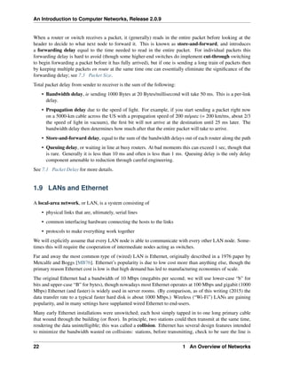 An Introduction to Computer Networks, Release 2.0.9
When a router or switch receives a packet, it (generally) reads in the entire packet before looking at the
header to decide to what next node to forward it. This is known as store-and-forward, and introduces
a forwarding delay equal to the time needed to read in the entire packet. For individual packets this
forwarding delay is hard to avoid (though some higher-end switches do implement cut-through switching
to begin forwarding a packet before it has fully arrived), but if one is sending a long train of packets then
by keeping multiple packets en route at the same time one can essentially eliminate the significance of the
forwarding delay; see 7.3 Packet Size.
Total packet delay from sender to receiver is the sum of the following:
• Bandwidth delay, ie sending 1000 Bytes at 20 Bytes/millisecond will take 50 ms. This is a per-link
delay.
• Propagation delay due to the speed of light. For example, if you start sending a packet right now
on a 5000-km cable across the US with a propagation speed of 200 m/µsec (= 200 km/ms, about 2/3
the speed of light in vacuum), the first bit will not arrive at the destination until 25 ms later. The
bandwidth delay then determines how much after that the entire packet will take to arrive.
• Store-and-forward delay, equal to the sum of the bandwidth delays out of each router along the path
• Queuing delay, or waiting in line at busy routers. At bad moments this can exceed 1 sec, though that
is rare. Generally it is less than 10 ms and often is less than 1 ms. Queuing delay is the only delay
component amenable to reduction through careful engineering.
See 7.1 Packet Delay for more details.
1.9 LANs and Ethernet
A local-area network, or LAN, is a system consisting of
• physical links that are, ultimately, serial lines
• common interfacing hardware connecting the hosts to the links
• protocols to make everything work together
We will explicitly assume that every LAN node is able to communicate with every other LAN node. Some-
times this will require the cooperation of intermediate nodes acting as switches.
Far and away the most common type of (wired) LAN is Ethernet, originally described in a 1976 paper by
Metcalfe and Boggs [MB76]. Ethernet’s popularity is due to low cost more than anything else, though the
primary reason Ethernet cost is low is that high demand has led to manufacturing economies of scale.
The original Ethernet had a bandwidth of 10 Mbps (megabits per second; we will use lower-case “b” for
bits and upper-case “B” for bytes), though nowadays most Ethernet operates at 100 Mbps and gigabit (1000
Mbps) Ethernet (and faster) is widely used in server rooms. (By comparison, as of this writing (2015) the
data transfer rate to a typical faster hard disk is about 1000 Mbps.) Wireless (“Wi-Fi”) LANs are gaining
popularity, and in many settings have supplanted wired Ethernet to end-users.
Many early Ethernet installations were unswitched; each host simply tapped in to one long primary cable
that wound through the building (or floor). In principle, two stations could then transmit at the same time,
rendering the data unintelligible; this was called a collision. Ethernet has several design features intended
to minimize the bandwidth wasted on collisions: stations, before transmitting, check to be sure the line is
22 1 An Overview of Networks
 