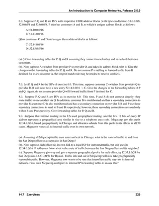 An Introduction to Computer Networks, Release 2.0.9
6.0. Suppose P, Q and R are ISPs with respective CIDR address blocks (with bytes in decimal) 51.0.0.0/8,
52.0.0.0/8 and 53.0.0.0/8. P then has customers A and B, to which it assigns address blocks as follows:
A: 51.10.0.0/16
B: 51.23.0.0/16
Q has customers C and D and assigns them address blocks as follows:
C: 52.14.0.0/16
D: 52.15.0.0/16
(a).♢ Give forwarding tables for P, Q and R assuming they connect to each other and to each of their own
customers.
(b). Now suppose A switches from provider P to provider Q, and takes its address block with it. Give the
changes to the forwarding tables for P, Q and R. Do not assume P is willing to forward traffic from R
destined for its ex-customer A. the longest-match rule may be needed to resolve conflicts.
7.0. Let P, Q and R be the ISPs of exercise 6.0. This time, suppose customer C switches from provider Q to
provider R. R will now have a new entry 52.14.0.0/16 Ñ C. Give the changes to the forwarding tables of P
and Q. Again, do not assume provider Q will forward traffic from P destined for C.
8.0. Suppose P, Q and R are ISPs as in exercise 6.0. This time, P and R do not connect directly; they
route traffic to one another via Q. In addition, customer B is multihomed and has a secondary connection to
provider R; customer D is also multihomed and has a secondary connection to provider P. R and P use these
secondary connections to send to B and D respectively; however, these secondary connections are used only
within R and P respectively. Give forwarding tables for P, Q and R.
9.0. Suppose that Internet routing in the US used geographical routing, and the first 12 bits of every IP
address represent a geographical area similar in size to a telephone area code. Megacorp gets the prefix
12.34.0.0/16, based geographically in Chicago, and allocates subnets from this prefix to its offices in all 50
states. Megacorp routes all its internal traffic over its own network.
(a). Assuming all Megacorp traffic must enter and exit in Chicago, what is the route of traffic to and from
the San Diego office to a client also in San Diego?
(b). Now suppose each office has its own link to a local ISP for outbound traffic, but still uses its
12.34.0.0/16 IP addresses. Now what is the route of traffic between the San Diego office and its neighbor?
(c). Suppose Megacorp gives up and gets a separate geographical prefix for each office, eg 12.35.1.0/24 for
San Diego and 12.37.3.0/24 for Boston. Traffic into and out of Megacorp will now take geographically
reasonable paths. However, Megacorp now wants to be sure that interoffice traffic stays on its internal
network. How must Megacorp configure its internal IP forwarding tables to ensure this?
14.7 Exercises 329
 