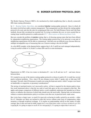 15 BORDER GATEWAY PROTOCOL (BGP)
The Border Gateway Protocol, BGP, is the mechanism by which neighboring (that is, directly connected)
ISPs share routing information.
In 13 Routing-Update Algorithms, we considered interior routing-update protocols: those in which all
the routers involved are under common management. That management can then dictate the routing-update
protocol to be used, and also the rules for assigning per-link costs. For both Distance-Vector and Link State
methods, the per-link cost played an essential role: by trying to minimize the cost, we were assured that no
routing loops would be present in a stable network (13.3 Observations on Minimizing Route Cost).
But now consider the problem of exterior routing; that is, of choosing among routes that have been offered
by independent neighboring organizations. The routing-update protocol has to be universal, so any pair of
neighboring organizations will be able to communicate. And link costs are difficult to use, because there are
multiple incompatible ways of measuring link cost. Exterior routing is the role for BGP.
As a first BGP example, in the diagram below suppose that A, B, C and D are each managed independently;
it may be useful to think of A, B and C as three ISPs and D as some destination.
A
B
C
D
Organization (or ISP) A has two routes to destination D – one via B and one via C – and must choose
between them.
If A wanted to use one of the interior routing-update protocols to choose its path to D, it would face several
purely technical problems. First, what if B uses distance-vector while C speaks only in link-state LSP
messages? Second, what if B measures its path costs using the hopcount metric, while C assigns costs based
on bandwidth, or congestion, or pecuniary considerations?
The mixing of unrelated metrics isn’t necessarily useless: all that is required for the shortest-path-is-loop-
free result mentioned above is that the two ends of each link agree on the cost assigned to that link. But
apples-and-oranges comparison of different metrics would completely undermine the intended use of those
metrics to influence the selection of which links should carry the most traffic. Sharing link-cost information
without a common administrative policy to set those costs does not, in practical terms, make sense.
But A also faces a larger issue: to reach D it must rely on having its traffic carried by an outsider – either
B or C. Outsiders are likely not inclined to offer this service without some form of compensation, either
monetary or through reciprocal exchange. If A reaches an understanding with B on this matter of traffic
carriage, then A does not want its traffic routed via C even if that latter route is of lower technical cost. If A
is paying B, it is going to expect to use B. If A is not paying C, C is going to expect that A not use C.
331
 