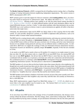 An Introduction to Computer Networks, Release 2.0.9
The Border Gateway Protocol, or BGP, is assigned the job of handling exterior routing; that is, of handling
exchange of routing information between neighboring independent organizations. The current version is
BGP-4, documented in RFC 4271.
BGP’s primary goal is to provide support for what are sometimes called routing policies; that is, for choos-
ing routes based on managerial or administrative input. We address this below in 15.4 BGP Filtering
and Routing Policies. (Routing policies have nothing to do with the policy-based routing described in
13.6 Routing on Other Attributes, in which different packets with the same destination address may be
routed differently because a site has a “policy” to take packet attributes other than destination into account.
With BGP, once a site’s policies to choose a route to a given destination are applied, all traffic to that desti-
nation takes that single route.)
Ultimately, the administrative input used by BGP very likely relates to who is paying what for the traffic
carried. It is also possible, though less common, to use BGP to implement other preferences, such as for
domestic traffic to remain within national boundaries.
The BGP term for a routing domain under coordinated administration, and using one consistent interior pro-
tocol and link-cost metric throughout, is Autonomous System, or AS. That said, all that is strictly required
is that all BGP routers within an AS have the same consistent view of routing, and in fact some Autonomous
Systems do run multiple routing protocols and may even use different metrics at different points. As indi-
cated above, BGP does not support the exchange of link-cost information between Autonomous Systems.
Autonomous Systems are identified by a globally unique AS number, originally 16 bits but now extended
to 32 bits.
A site needs to run BGP (and so needs to have an AS number) if it connects to (or might connect to) more
than one other AS; sites that connect only to a single ISP do not need BGP. Every site running BGP will
have one or more BGP speakers: the devices that run BGP. If there is more than one, they must remain
coordinated with one another so as to present a consistent view of the site’s connections and advertisements;
this coordination process is sometimes called internal BGP to distinguish it from the communication with
neighboring Autonomous Systems. The latter process is then known as external BGP.
The BGP speakers of a site are often not the busy border routers that connect directly to the neighboring AS,
though they are usually located near them and are often on the same subnet. Each interconnection point with
a neighboring AS generally needs its own BGP speaker. Connections between BGP speakers of neighboring
Autonomous Systems – sometimes called BGP peers – are generally configured administratively; they are
not subject to a “neighbor discovery” process like that used by most interior routers.
The BGP speakers must maintain a database of all routes received, not just of the routes actually used. How-
ever, the speakers forward to their neighbors only routes they (and thus their AS) actually use themselves;
this is a firm BGP rule.
Many BGP implementations support Equal-Cost Multi-Path routing (13.7 ECMP), by which two (or
more) links to the same neighbor may be treated as one. The Internet Draft draft-lapukhov-bgp-ecmp-
considerations-01 addresses this further.
15.1 AS-paths
At its most basic level, BGP involves the exchange of lists of reachable destinations, like distance-vector
routing without the distance information. But that strategy, alone, cannot detect routing loops. BGP solves
the loop problem by having routers exchange, not just destination information, but also the entire path used
332 15 Border Gateway Protocol (BGP)
 