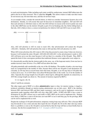 An Introduction to Computer Networks, Release 2.0.9
to reach each destination. Paths including each router would be cumbersome; instead, BGP abbreviates the
path to the list of ASes traversed. This is called the AS-path. This allows routers to make sure their routes
do not traverse any AS more than once, and thus do not have loops.
As an example of this, consider the network below, in which we consider Autonomous Systems also to be
destinations. Initially, we will assume that each AS discovers its immediate neighbors. AS3 and AS5 will
then each advertise to AS4 their routes to AS2, but AS4 will have no reason at this level to prefer one route
to the other (BGP does use the shortest AS-path as part of its tie-breaking rule, but, before falling back on
that rule, AS4 is likely to have a commercial preference for which of AS3 and AS5 it uses to reach AS2).
AS1 AS2 AS3
AS5 AS4
Also, AS2 will advertise to AS3 its route to reach AS1; that advertisement will contain the AS-path
xAS2,AS1y. Similarly, AS3 will advertise this route to AS4 and then AS4 will advertise it to AS5.
When AS5 in turn advertises this AS1-route to AS2, it has the potential to create a loop. It does not, however,
because it will include the entire AS-path xAS5,AS4,AS3,AS2,AS1y in the advertisement it sends to AS2.
AS2 will know not to use this route because it will see that it is a member of the AS-path. Thus, BGP is
spared the kind of slow-convergence problem that traditional distance-vector approaches were subject to.
It is theoretically possible that the shortest path (in the sense, say, of the hopcount metric) from one host to
another traverses some AS twice. If so, BGP will not allow this route.
AS-paths potentially add considerably to the size of the AS database. The number of paths a site must keep
track of is proportional to the number of ASes, because there will be one AS-path to each destination AS.
(Actually, an AS may have to record many times that many AS-paths, as an AS may hear of AS-paths that
it elects not to use.) As of 2019 there were about 80 thousand ASes in the world. Let A be the number of
ASes. Typically the average length of an AS-path is about log(A), although this depends on connectivity; in
2019 this average length was about six. The amount of memory required by BGP is
CˆAˆlog(A) + KˆN,
where C and K are constants.
The other major goal of BGP is to allow administrative input to what, for interior routing, is largely a
technical calculation (though an interior-routing administrator can set link costs). BGP is the interface
between ISPs (and between ISPs and their larger customers), and can be used to implement contractual
agreements made regarding which ISPs will carry other ISPs’ traffic. If ISP2 tells ISP1 it has a route to
destination D, but ISP1 chooses not to send traffic to ISP2, BGP can be used to implement this. Perhaps
more likely, if ISP2 has a route to D but does not want ISP1 to use it until they pay for the privilege, BGP
can be used to implement this as well.
Despite the exchange of AS-path information, temporary routing loops may still exist. This is because BGP
may first decide to use a route and only then export the new AS-path; the AS on the other side may realize
there is a problem as soon as the AS-path is received but by then the loop will have at least briefly been in
existence. See the first example below in 15.11 Examples of BGP Instability.
15.1 AS-paths 333
 