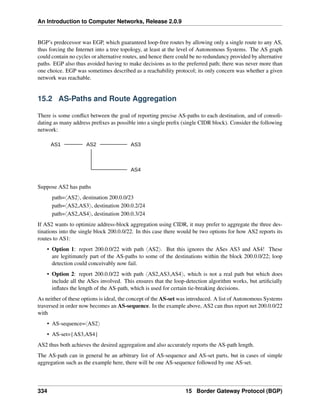 An Introduction to Computer Networks, Release 2.0.9
BGP’s predecessor was EGP, which guaranteed loop-free routes by allowing only a single route to any AS,
thus forcing the Internet into a tree topology, at least at the level of Autonomous Systems. The AS graph
could contain no cycles or alternative routes, and hence there could be no redundancy provided by alternative
paths. EGP also thus avoided having to make decisions as to the preferred path; there was never more than
one choice. EGP was sometimes described as a reachability protocol; its only concern was whether a given
network was reachable.
15.2 AS-Paths and Route Aggregation
There is some conflict between the goal of reporting precise AS-paths to each destination, and of consoli-
dating as many address prefixes as possible into a single prefix (single CIDR block). Consider the following
network:
AS1 AS2 AS3
AS4
Suppose AS2 has paths
path=xAS2y, destination 200.0.0/23
path=xAS2,AS3y, destination 200.0.2/24
path=xAS2,AS4y, destination 200.0.3/24
If AS2 wants to optimize address-block aggregation using CIDR, it may prefer to aggregate the three des-
tinations into the single block 200.0.0/22. In this case there would be two options for how AS2 reports its
routes to AS1:
• Option 1: report 200.0.0/22 with path xAS2y. But this ignores the ASes AS3 and AS4! These
are legitimately part of the AS-paths to some of the destinations within the block 200.0.0/22; loop
detection could conceivably now fail.
• Option 2: report 200.0.0/22 with path xAS2,AS3,AS4y, which is not a real path but which does
include all the ASes involved. This ensures that the loop-detection algorithm works, but artificially
inflates the length of the AS-path, which is used for certain tie-breaking decisions.
As neither of these options is ideal, the concept of the AS-set was introduced. A list of Autonomous Systems
traversed in order now becomes an AS-sequence. In the example above, AS2 can thus report net 200.0.0/22
with
• AS-sequence=xAS2y
• AS-set={AS3,AS4}
AS2 thus both achieves the desired aggregation and also accurately reports the AS-path length.
The AS-path can in general be an arbitrary list of AS-sequence and AS-set parts, but in cases of simple
aggregation such as the example here, there will be one AS-sequence followed by one AS-set.
334 15 Border Gateway Protocol (BGP)
 