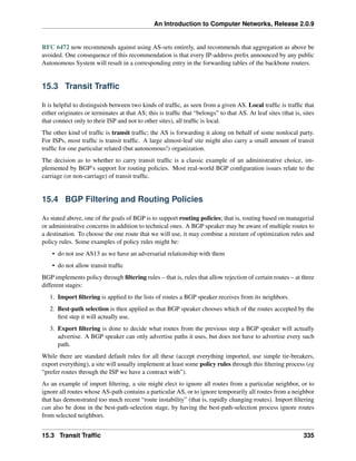 An Introduction to Computer Networks, Release 2.0.9
RFC 6472 now recommends against using AS-sets entirely, and recommends that aggregation as above be
avoided. One consequence of this recommendation is that every IP-address prefix announced by any public
Autonomous System will result in a corresponding entry in the forwarding tables of the backbone routers.
15.3 Transit Traffic
It is helpful to distinguish between two kinds of traffic, as seen from a given AS. Local traffic is traffic that
either originates or terminates at that AS; this is traffic that “belongs” to that AS. At leaf sites (that is, sites
that connect only to their ISP and not to other sites), all traffic is local.
The other kind of traffic is transit traffic; the AS is forwarding it along on behalf of some nonlocal party.
For ISPs, most traffic is transit traffic. A large almost-leaf site might also carry a small amount of transit
traffic for one particular related (but autonomous!) organization.
The decision as to whether to carry transit traffic is a classic example of an administrative choice, im-
plemented by BGP’s support for routing policies. Most real-world BGP configuration issues relate to the
carriage (or non-carriage) of transit traffic.
15.4 BGP Filtering and Routing Policies
As stated above, one of the goals of BGP is to support routing policies; that is, routing based on managerial
or administrative concerns in addition to technical ones. A BGP speaker may be aware of multiple routes to
a destination. To choose the one route that we will use, it may combine a mixture of optimization rules and
policy rules. Some examples of policy rules might be:
• do not use AS13 as we have an adversarial relationship with them
• do not allow transit traffic
BGP implements policy through filtering rules – that is, rules that allow rejection of certain routes – at three
different stages:
1. Import filtering is applied to the lists of routes a BGP speaker receives from its neighbors.
2. Best-path selection is then applied as that BGP speaker chooses which of the routes accepted by the
first step it will actually use.
3. Export filtering is done to decide what routes from the previous step a BGP speaker will actually
advertise. A BGP speaker can only advertise paths it uses, but does not have to advertise every such
path.
While there are standard default rules for all these (accept everything imported, use simple tie-breakers,
export everything), a site will usually implement at least some policy rules through this filtering process (eg
“prefer routes through the ISP we have a contract with”).
As an example of import filtering, a site might elect to ignore all routes from a particular neighbor, or to
ignore all routes whose AS-path contains a particular AS, or to ignore temporarily all routes from a neighbor
that has demonstrated too much recent “route instability” (that is, rapidly changing routes). Import filtering
can also be done in the best-path-selection stage, by having the best-path-selection process ignore routes
from selected neighbors.
15.3 Transit Traffic 335
 