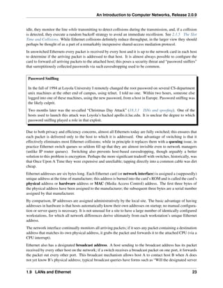 An Introduction to Computer Networks, Release 2.0.9
idle, they monitor the line while transmitting to detect collisions during the transmission, and, if a collision
is detected, they execute a random backoff strategy to avoid an immediate recollision. See 2.1.5 The Slot
Time and Collisions. While Ethernet collisions definitely reduce throughput, in the larger view they should
perhaps be thought of as a part of a remarkably inexpensive shared-access mediation protocol.
In unswitched Ethernets every packet is received by every host and it is up to the network card in each host
to determine if the arriving packet is addressed to that host. It is almost always possible to configure the
card to forward all arriving packets to the attached host; this poses a security threat and “password sniffers”
that surreptitiously collected passwords via such eavesdropping used to be common.
Password Sniffing
In the fall of 1994 at Loyola University I remotely changed the root password on several CS-department
unix machines at the other end of campus, using telnet. I told no one. Within two hours, someone else
logged into one of these machines, using the new password, from a host in Europe. Password sniffing was
the likely culprit.
Two months later was the so-called “Christmas Day Attack” (18.3.1 ISNs and spoofing). One of the
hosts used to launch this attack was Loyola’s hacked apollo.it.luc.edu. It is unclear the degree to which
password sniffing played a role in that exploit.
Due to both privacy and efficiency concerns, almost all Ethernets today are fully switched; this ensures that
each packet is delivered only to the host to which it is addressed. One advantage of switching is that it
effectively eliminates most Ethernet collisions; while in principle it replaces them with a queuing issue, in
practice Ethernet switch queues so seldom fill up that they are almost invisible even to network managers
(unlike IP router queues). Switching also prevents host-based eavesdropping, though arguably a better
solution to this problem is encryption. Perhaps the more significant tradeoff with switches, historically, was
that Once Upon A Time they were expensive and unreliable; tapping directly into a common cable was dirt
cheap.
Ethernet addresses are six bytes long. Each Ethernet card (or network interface) is assigned a (supposedly)
unique address at the time of manufacture; this address is burned into the card’s ROM and is called the card’s
physical address or hardware address or MAC (Media Access Control) address. The first three bytes of
the physical address have been assigned to the manufacturer; the subsequent three bytes are a serial number
assigned by that manufacturer.
By comparison, IP addresses are assigned administratively by the local site. The basic advantage of having
addresses in hardware is that hosts automatically know their own addresses on startup; no manual configura-
tion or server query is necessary. It is not unusual for a site to have a large number of identically configured
workstations, for which all network differences derive ultimately from each workstation’s unique Ethernet
address.
The network interface continually monitors all arriving packets; if it sees any packet containing a destination
address that matches its own physical address, it grabs the packet and forwards it to the attached CPU (via a
CPU interrupt).
Ethernet also has a designated broadcast address. A host sending to the broadcast address has its packet
received by every other host on the network; if a switch receives a broadcast packet on one port, it forwards
the packet out every other port. This broadcast mechanism allows host A to contact host B when A does
not yet know B’s physical address; typical broadcast queries have forms such as “Will the designated server
1.9 LANs and Ethernet 23
 
