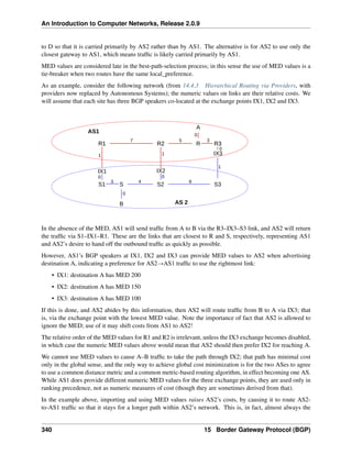 An Introduction to Computer Networks, Release 2.0.9
to D so that it is carried primarily by AS2 rather than by AS1. The alternative is for AS2 to use only the
closest gateway to AS1, which means traffic is likely carried primarily by AS1.
MED values are considered late in the best-path-selection process; in this sense the use of MED values is a
tie-breaker when two routes have the same local_preference.
As an example, consider the following network (from 14.4.3 Hierarchical Routing via Providers, with
providers now replaced by Autonomous Systems); the numeric values on links are their relative costs. We
will assume that each site has three BGP speakers co-located at the exchange points IX1, IX2 and IX3.
R1 R2 R3
S1 S2 S3
R1 R2 R3
R
S
B
A
1
1
3
5
7
4
3 8
AS 2
AS1
IX1 IX2
IX3
1
0
0
0
0
0
In the absence of the MED, AS1 will send traffic from A to B via the R3–IX3–S3 link, and AS2 will return
the traffic via S1–IX1–R1. These are the links that are closest to R and S, respectively, representing AS1
and AS2’s desire to hand off the outbound traffic as quickly as possible.
However, AS1’s BGP speakers at IX1, IX2 and IX3 can provide MED values to AS2 when advertising
destination A, indicating a preference for AS2ÑAS1 traffic to use the rightmost link:
• IX1: destination A has MED 200
• IX2: destination A has MED 150
• IX3: destination A has MED 100
If this is done, and AS2 abides by this information, then AS2 will route traffic from B to A via IX3; that
is, via the exchange point with the lowest MED value. Note the importance of fact that AS2 is allowed to
ignore the MED; use of it may shift costs from AS1 to AS2!
The relative order of the MED values for R1 and R2 is irrelevant, unless the IX3 exchange becomes disabled,
in which case the numeric MED values above would mean that AS2 should then prefer IX2 for reaching A.
We cannot use MED values to cause A–B traffic to take the path through IX2; that path has minimal cost
only in the global sense, and the only way to achieve global cost minimization is for the two ASes to agree
to use a common distance metric and a common metric-based routing algorithm, in effect becoming one AS.
While AS1 does provide different numeric MED values for the three exchange points, they are used only in
ranking precedence, not as numeric measures of cost (though they are sometimes derived from that).
In the example above, importing and using MED values raises AS2’s costs, by causing it to route AS2-
to-AS1 traffic so that it stays for a longer path within AS2’s network. This is, in fact, almost always the
340 15 Border Gateway Protocol (BGP)
 