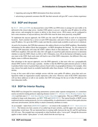 An Introduction to Computer Networks, Release 2.0.9
• importing and using the MED information from those networks
• advertising to potential customers like DC that their network will give DC’s users a better experience
15.8 BGP and Anycast
In 10.1.5 DNS and CDNs we discussed how some CDNs use DNS tricks to arrange for user traffic to be
delivered to the closest edge server. Another CDN option is anycast: using the same IP address for all the
edge servers, and arranging for routers to deliver to the closest server. IPv6 routers can be configured to
have some awareness of anycast delivery, but in IPv4 this must be done more passively, using BGP.
To implement the anycast approach, the CDN uses the same IP address block at each of its datacenter
locations. Each customer has a server at each CDN datacenter, and each of these servers is assigned the
same IP address. It is up to the CDN to make sure that the content made available at each server is identical.
At each of its locations, the CDN then announces this address block to its local BGP neighbors. Reachability
information for the address block then propagates, via BGP, throughout the Internet. An AS connected to
a single CDN datacenter will route the CDN’s address block to that datacenter. If AS1 hears about the
CDN from neighbors AS2 and AS3, then AS1 will apply its usual best-path-selection process to determine
whether to route the CDN’s block via AS2 or AS3. Ultimately, every AS on the Internet will deploy exactly
one route to the CDN. Each such route will lead to one of the CDN’s datacenters, but different ASes may
deploy routes to different datacenters.
One advantage to the anycast approach, over the DNS approach, is that users who use a geographically
distant DNS resolver will not pay a penalty. Another is that the BGP best-path-selection process is likely
to produce better routes in general than a process based solely on geographical distance; for example, ASes
may choose best paths based on available bandwidth rather than distance. In IP routing, geography is not
destiny.
It may at first seem odd to have multiple servers with the same public IP address, given that such con-
figuration within an organization usually represents a dire error. However, none of the CDN’s datacenters
will use these addresses to talk to one another; the CDN will arrange for the use of other IP addresses for
inter-datacenter traffic.
15.9 BGP for Interior Routing
While BGP was designed for connecting autonomous systems under separate management, it is sometimes
used as an interior routing protocol, replacing distance-vector (13.1 Distance-Vector Routing-Update Algo-
rithm) and link-state (13.5 Link-State Routing-Update Algorithm) approaches. This use of BGP is typically
confined to large-scale datacenters; see RFC 7938 and [AKSLYZ21]. The typical benefits of BGP, versus
traditional interior routing protocols, lie in its configurability, its administrative control of best-path selection
and route advertisement, and the ability to attach community attributes to routes.
As an example – taken from [AKSLYZ21] and here – we return to the example of 3.4.3.1 Interconnection
Fabric. The bottom row here consists of so-called top-of-rack switches, and the upper row consists of an
intermediate switch layer. We are interested here in routing traffic between the top (S1 and S2) and bottom
(S3–S5) rows. The example here corresponds to what Facebook calls a “server pod”, though the discussion
applies to their similar “spine planes” as well, which form the next layer up.
15.8 BGP and Anycast 345
 