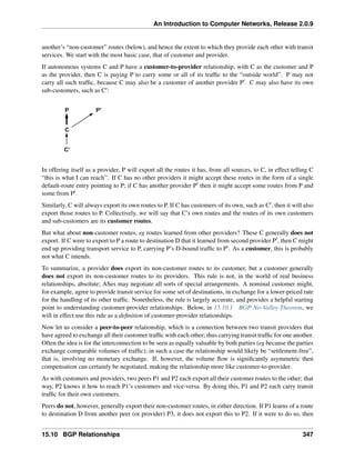 An Introduction to Computer Networks, Release 2.0.9
another’s “non-customer” routes (below), and hence the extent to which they provide each other with transit
services. We start with the most basic case, that of customer and provider.
If autonomous systems C and P have a customer-to-provider relationship, with C as the customer and P
as the provider, then C is paying P to carry some or all of its traffic to the “outside world”. P may not
carry all such traffic, because C may also be a customer of another provider P1. C may also have its own
sub-customers, such as C1:
C
C
P P
In offering itself as a provider, P will export all the routes it has, from all sources, to C, in effect telling C
“this is what I can reach”. If C has no other providers it might accept these routes in the form of a single
default-route entry pointing to P; if C has another provider P1 then it might accept some routes from P and
some from P1.
Similarly, C will always export its own routes to P. If C has customers of its own, such as C1, then it will also
export those routes to P. Collectively, we will say that C’s own routes and the routes of its own customers
and sub-customers are its customer routes.
But what about non-customer routes, eg routes learned from other providers? These C generally does not
export. If C were to export to P a route to destination D that it learned from second provider P1, then C might
end up providing transport service to P, carrying P’s D-bound traffic to P1. As a customer, this is probably
not what C intends.
To summarize, a provider does export its non-customer routes to its customer, but a customer generally
does not export its non-customer routes to its providers. This rule is not, in the world of real business
relationships, absolute; ASes may negotiate all sorts of special arrangements. A nominal customer might,
for example, agree to provide transit service for some set of destinations, in exchange for a lower-priced rate
for the handling of its other traffic. Nonetheless, the rule is largely accurate, and provides a helpful starting
point to understanding customer-provider relationships. Below, in 15.10.1 BGP No-Valley Theorem, we
will in effect use this rule as a definition of customer-provider relationships.
Now let us consider a peer-to-peer relationship, which is a connection between two transit providers that
have agreed to exchange all their customer traffic with each other; thus carrying transit traffic for one another.
Often the idea is for the interconnection to be seen as equally valuable by both parties (eg because the parties
exchange comparable volumes of traffic); in such a case the relationship would likely be “settlement-free”,
that is, involving no monetary exchange. If, however, the volume flow is significantly asymmetric then
compensation can certainly be negotiated, making the relationship more like customer-to-provider.
As with customers and providers, two peers P1 and P2 each export all their customer routes to the other; that
way, P2 knows it how to reach P1’s customers and vice-versa. By doing this, P1 and P2 each carry transit
traffic for their own customers.
Peers do not, however, generally export their non-customer routes, in either direction. If P1 learns of a route
to destination D from another peer (or provider) P3, it does not export this to P2. If it were to do so, then
15.10 BGP Relationships 347
 