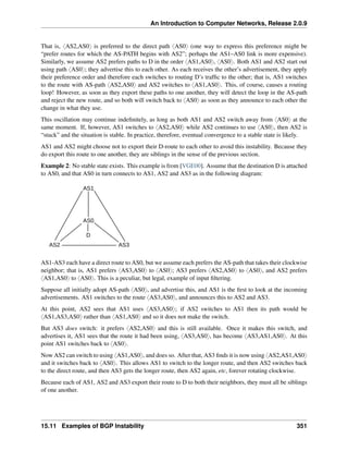An Introduction to Computer Networks, Release 2.0.9
That is, xAS2,AS0y is preferred to the direct path xAS0y (one way to express this preference might be
“prefer routes for which the AS-PATH begins with AS2”; perhaps the AS1–AS0 link is more expensive).
Similarly, we assume AS2 prefers paths to D in the order xAS1,AS0y, xAS0y. Both AS1 and AS2 start out
using path xAS0y; they advertise this to each other. As each receives the other’s advertisement, they apply
their preference order and therefore each switches to routing D’s traffic to the other; that is, AS1 switches
to the route with AS-path xAS2,AS0y and AS2 switches to xAS1,AS0y. This, of course, causes a routing
loop! However, as soon as they export these paths to one another, they will detect the loop in the AS-path
and reject the new route, and so both will switch back to xAS0y as soon as they announce to each other the
change in what they use.
This oscillation may continue indefinitely, as long as both AS1 and AS2 switch away from xAS0y at the
same moment. If, however, AS1 switches to xAS2,AS0y while AS2 continues to use xAS0y, then AS2 is
“stuck” and the situation is stable. In practice, therefore, eventual convergence to a stable state is likely.
AS1 and AS2 might choose not to export their D-route to each other to avoid this instability. Because they
do export this route to one another, they are siblings in the sense of the previous section.
Example 2: No stable state exists. This example is from [VGE00]. Assume that the destination D is attached
to AS0, and that AS0 in turn connects to AS1, AS2 and AS3 as in the following diagram:
D
AS1
AS0
AS3
AS2
AS1-AS3 each have a direct route to AS0, but we assume each prefers the AS-path that takes their clockwise
neighbor; that is, AS1 prefers xAS3,AS0y to xAS0y; AS3 prefers xAS2,AS0y to xAS0y, and AS2 prefers
xAS1,AS0y to xAS0y. This is a peculiar, but legal, example of input filtering.
Suppose all initially adopt AS-path xAS0y, and advertise this, and AS1 is the first to look at the incoming
advertisements. AS1 switches to the route xAS3,AS0y, and announces this to AS2 and AS3.
At this point, AS2 sees that AS1 uses xAS3,AS0y; if AS2 switches to AS1 then its path would be
xAS1,AS3,AS0y rather than xAS1,AS0y and so it does not make the switch.
But AS3 does switch: it prefers xAS2,AS0y and this is still available. Once it makes this switch, and
advertises it, AS1 sees that the route it had been using, xAS3,AS0y, has become xAS3,AS1,AS0y. At this
point AS1 switches back to xAS0y.
Now AS2 can switch to using xAS1,AS0y, and does so. After that, AS3 finds it is now using xAS2,AS1,AS0y
and it switches back to xAS0y. This allows AS1 to switch to the longer route, and then AS2 switches back
to the direct route, and then AS3 gets the longer route, then AS2 again, etc, forever rotating clockwise.
Because each of AS1, AS2 and AS3 export their route to D to both their neighbors, they must all be siblings
of one another.
15.11 Examples of BGP Instability 351
 