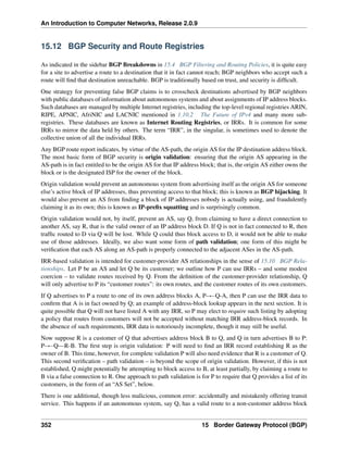 An Introduction to Computer Networks, Release 2.0.9
15.12 BGP Security and Route Registries
As indicated in the sidebar BGP Breakdowns in 15.4 BGP Filtering and Routing Policies, it is quite easy
for a site to advertise a route to a destination that it in fact cannot reach; BGP neighbors who accept such a
route will find that destination unreachable. BGP is traditionally based on trust, and security is difficult.
One strategy for preventing false BGP claims is to crosscheck destinations advertised by BGP neighbors
with public databases of information about autonomous systems and about assignments of IP address blocks.
Such databases are managed by multiple Internet registries, including the top-level regional registries ARIN,
RIPE, APNIC, AfriNIC and LACNIC mentioned in 1.10.2 The Future of IPv4 and many more sub-
registries. These databases are known as Internet Routing Registries, or IRRs. It is common for some
IRRs to mirror the data held by others. The term “IRR”, in the singular, is sometimes used to denote the
collective union of all the individual IRRs.
Any BGP route report indicates, by virtue of the AS-path, the origin AS for the IP destination address block.
The most basic form of BGP security is origin validation: ensuring that the origin AS appearing in the
AS-path is in fact entitled to be the origin AS for that IP address block; that is, the origin AS either owns the
block or is the designated ISP for the owner of the block.
Origin validation would prevent an autonomous system from advertising itself as the origin AS for someone
else’s active block of IP addresses, thus preventing access to that block; this is known as BGP hijacking. It
would also prevent an AS from finding a block of IP addresses nobody is actually using, and fraudulently
claiming it as its own; this is known as IP-prefix squatting and is surprisingly common.
Origin validation would not, by itself, prevent an AS, say Q, from claiming to have a direct connection to
another AS, say R, that is the valid owner of an IP address block D. If Q is not in fact connected to R, then
traffic routed to D via Q will be lost. While Q could thus block access to D, it would not be able to make
use of those addresses. Ideally, we also want some form of path validation; one form of this might be
verification that each AS along an AS-path is properly connected to the adjacent ASes in the AS-path.
IRR-based validation is intended for customer-provider AS relationships in the sense of 15.10 BGP Rela-
tionships. Let P be an AS and let Q be its customer; we outline how P can use IRRs – and some modest
coercion – to validate routes received by Q. From the definition of the customer-provider relationship, Q
will only advertise to P its “customer routes”: its own routes, and the customer routes of its own customers.
If Q advertises to P a route to one of its own address blocks A, P ÐQ-A, then P can use the IRR data to
confirm that A is in fact owned by Q; an example of address-block lookup appears in the next section. It is
quite possible that Q will not have listed A with any IRR, so P may elect to require such listing by adopting
a policy that routes from customers will not be accepted without matching IRR address-block records. In
the absence of such requirements, IRR data is notoriously incomplete, though it may still be useful.
Now suppose R is a customer of Q that advertises address block B to Q, and Q in turn advertises B to P:
P ÐQ R-B. The first step is origin validation: P will need to find an IRR record establishing R as the
owner of B. This time, however, for complete validation P will also need evidence that R is a customer of Q.
This second verification – path validation – is beyond the scope of origin validation. However, if this is not
established, Q might potentially be attempting to block access to B, at least partially, by claiming a route to
B via a false connection to R. One approach to path validation is for P to require that Q provides a list of its
customers, in the form of an “AS Set”, below.
There is one additional, though less malicious, common error: accidentally and mistakenly offering transit
service. This happens if an autonomous system, say Q, has a valid route to a non-customer address block
352 15 Border Gateway Protocol (BGP)
 