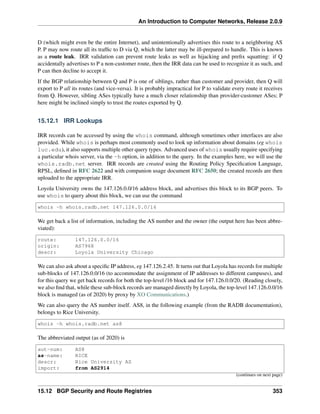 An Introduction to Computer Networks, Release 2.0.9
D (which might even be the entire Internet), and unintentionally advertises this route to a neighboring AS
P. P may now route all its traffic to D via Q, which the latter may be ill-prepared to handle. This is known
as a route leak. IRR validation can prevent route leaks as well as hijacking and prefix squatting: if Q
accidentally advertises to P a non-customer route, then the IRR data can be used to recognize it as such, and
P can then decline to accept it.
If the BGP relationship between Q and P is one of siblings, rather than customer and provider, then Q will
export to P all its routes (and vice-versa). It is probably impractical for P to validate every route it receives
from Q. However, sibling ASes typically have a much closer relationship than provider-customer ASes; P
here might be inclined simply to trust the routes exported by Q.
15.12.1 IRR Lookups
IRR records can be accessed by using the whois command, although sometimes other interfaces are also
provided. While whois is perhaps most commonly used to look up information about domains (eg whois
luc.edu), it also supports multiple other query types. Advanced uses of whois usually require specifying
a particular whois server, via the -h option, in addition to the query. In the examples here, we will use the
whois.radb.net server. IRR records are created using the Routing Policy Specification Language,
RPSL, defined in RFC 2622 and with companion usage document RFC 2650; the created records are then
uploaded to the appropriate IRR.
Loyola University owns the 147.126.0.0/16 address block, and advertises this block to its BGP peers. To
use whois to query about this block, we can use the command
whois -h whois.radb.net 147.126.0.0/16
We get back a list of information, including the AS number and the owner (the output here has been abbre-
viated):
route: 147.126.0.0/16
origin: AS7968
descr: Loyola University Chicago
We can also ask about a specific IP address, eg 147.126.2.45. It turns out that Loyola has records for multiple
sub-blocks of 147.126.0.0/16 (to accommodate the assignment of IP addresses to different campuses), and
for this query we get back records for both the top-level /16 block and for 147.126.0.0/20. (Reading closely,
we also find that, while these sub-block records are managed directly by Loyola, the top-level 147.126.0.0/16
block is managed (as of 2020) by proxy by XO Communications.)
We can also query the AS number itself. AS8, in the following example (from the RADB documentation),
belongs to Rice University.
whois -h whois.radb.net as8
The abbreviated output (as of 2020) is
aut-num: AS8
as-name: RICE
descr: Rice University AS
import: from AS2914
(continues on next page)
15.12 BGP Security and Route Registries 353
 