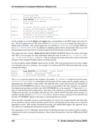 An Introduction to Computer Networks, Release 2.0.9
(continued from previous page)
action pref=700;
accept ANY AND NOT {0.0.0.0/0}
import: from AS3356 4.30.109.33 at 4.30.109.34
action pref=700; med=20;
accept ANY
export: to AS2914 128.241.2.165 at 128.241.2.166
announce RS-RICE-PUBLIC-SUBNETS
export: to AS3356 4.7.145.189 at 4.7.145.190
announce RS-RICE-PUBLIC-SUBNETS
export: to AS3356 4.30.109.33 at 4.30.109.34
announce RS-RICE-PUBLIC-SUBNETS
In this example we see both import and export rules, corresponding to the BGP import and export fil-
ters. The first import rule says that from AS2914 (NTT Communications) we accept any route except a
default route (0.0.0.0/0). The second import rule, for AS3356 (Level3/CenturyLink) includes MED val-
ues (15.6.3 MULTI_EXIT_DISC). In addition to validating address blocks, the provider ASes can use the
declared import and export rules to crosscheck against the advertisements received via BGP.
The export rules here contain a Route Set RS-RICE-PUBLIC-SUBNETS (Route Set names must begin
with “RS-“); we can query for more information about this route set with whois -h whois.radb.
net '!iRS-RICE-PUBLIC-SUBNETS'. The use of Route Sets makes export rules easier to write (and
maintain!) when multiple IP-address blocks are being exported.
It is also possible to define AS Sets, which are lists of ASes. This is the preferred way for an AS to supply
to its provider a list of its customers. For example, if we look up AS19754 (The Fusion Network), we get
(among other things)
import: from AS19754:AS-CUSTOMERS accept PeerAS
export: to AS1299 announce AS-TFNNET
export: to AS19754:AS-CUSTOMERS announce ANY
The PeerAS keyword stands for the recipient’s AS number. AS-TFNNET is a single-level AS Set name;
AS19754:AS-CUSTOMERS is a hierarchical AS Set name (AS Set names must be globally unique, so
prepending ones AS-number is often useful). The third line above means that all routes are announced to
the local AS-CUSTOMERS list; that is, transit services are provided to the AS’s customers, as expected.
Any higher-level provider can retrieve this AS-CUSTOMERS list, eg by using the “!i” flag in the whois
query as with the Route Set example above. Note that, in the context of a customer-provider relationship,
a higher-level provider can reasonably infer that any AS to which AS19754 provides transit services is a
customer, and thus that the AS19754:AS-CUSTOMERS AS Set is in fact a customer list for AS19754; the
fact that “CUSTOMER” appears in the name is conventional but not essential.
These and other commands can give a good description, for a given AS, of what networks and what ASes
are its customers, and for whom it provides transit services, assuming the AS has taken care to create the
appropriate records. With suitable automated processing, and suitable BGP support, this approach can be
very effective in validating the information received via BGP.
The organization MANRS (Mutually Agreed Norms for Routing Security) was created in 2014 to improve
routing security and to encourage best practices. One of those best practices is the use of IRR data for BGP
validation.
354 15 Border Gateway Protocol (BGP)
 