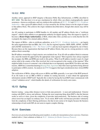 An Introduction to Computer Networks, Release 2.0.9
15.12.2 RPKI
Another, newer, approach to BGP integrity is Resource Public Key Infrastructure, or RPKI, described in
RFC 6840. The idea here is to set up a mechanism by which ASes can obtain cryptographically signed
assurances – known as certificates, and very similar to the certificates of 29.5.2 TLS and 29.5.2.1 Certificate
Authorities – that a given IP address block is in fact owned by the AS that claims to be the origin of routes
to that address block. This achieves the origin validation described above, though other attacks may still be
possible.
An AS wanting to participate in RPKI bundles its AS number and IP address blocks into a “certificate
request”, which it then submits to an appropriate authority for digital signing. Once the request is signed, it
becomes a Route Origin Authorization, or ROA, which other ASes can then use to verify that the first AS
is properly the origin of its claimed address blocks.
The signers of ROAs – akin to certificate authorities, as in 29.5.2.1 Certificate Authorities – are largely
the same organizations that run IRRs: the IANA, the five regional registries ARIN, RIPE, APNIC, AfriNIC
and LACNIC mentioned in 1.10.2 The Future of IPv4, and any local registries delegated by one of these.
Because these are the organizations that hand out IP address blocks, they are in a strong position to verify
address-block ownership.
But IP-address ownership is a legal concern, not a technical one. If an AS sells an address block to someone
else, must the transfer be approved by the appropriate route registry? Most registries have always required
this on paper, but IRRs and RPKI give teeth to this policy. What if an IP-address transfer is part of a legal
action valid in the country of the ASes involved, but is not recognized in the country of the registrar? Who
might be liable if access to someone’s site is blocked due to an improperly signed ROA? For these and other
reasons, ARIN has a somewhat daunting Relying Party Agreement that ASes must sign before being allowed
to participate in ROA creation. An analysis in [YW19] suggests that legal considerations have slowed RPKI
adoption.
The verification of ROAs, along with access to ROAs and IRRs generally, is not part of the BGP protocol.
If an AS wants to use an IRR or ROA to validate its routing decisions, it must obtain the appropriate
information outside of BGP itself. Typically this is done by having the local BGP router communicate with
a local “validation server”, which handles the details of verifications for newly seen routes.
15.13 Epilog
Interior routing – using either distance-vector or link-state protocols – is neat and mathematical. Exterior
routing with BGP is messy and arbitrary. Perhaps the most surprising thing about BGP is that the Internet
works as well as it does, given the complexity of provider interconnections. The business side of routing
almost never has an impact on ordinary users. To an extent, BGP works well because providers voluntarily
limit the complexity of their filtering preferences, but that in turn seems to be largely because the business
relationships of real-world ISPs do not seem to require complex filtering.
15.14 Exercises
Exercises are given fractional (floating point) numbers, to allow for interpolation of new exercises. Exercises
marked with a ♢ have solutions or hints at 34.12 Solutions for Border Gateway Protocol.
15.13 Epilog 355
 