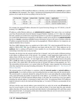 An Introduction to Computer Networks, Release 2.0.9
An essential feature of IPv4 (and IPv6) addresses is that they can be divided into a network part (a prefix)
and a host part (the remainder). The “legacy” mechanism for designating the IPv4 network and host address
portions was to make the division according to the first few bits:
first few bits first byte network bits host bits name application
0 0-127 8 24 class A a few very large networks
10 128-191 16 16 class B institution-sized networks
110 192-223 24 8 class C sized for smaller entities
For example, the original IP address allocation for Loyola University Chicago was 147.126.0.0, a class B.
In binary, 147 is 10010011.
IP addresses, unlike Ethernet addresses, are administratively assigned. Once upon a time, you would get
your Class B network prefix from the Internet Assigned Numbers Authority, or IANA (they now delegate
this task), and then you would in turn assign the host portion in a way that was appropriate for your local site.
As a result of this administrative assignment, an IP address usually serves not just as an endpoint identifier
but also as a locator, containing embedded location information (at least in the sense of location within the
IP-address-assignment hierarchy, which may not be geographical). Ethernet addresses, by comparison, are
endpoint identifiers but not locators.
The Class A/B/C definition above was spelled out in 1981 in RFC 791, which introduced IP. Class D was
added in 1986 by RFC 988; class D addresses must begin with the bits 1110. These addresses are for
multicast, that is, sending an IP packet to every member of a set of recipients (ideally without actually
transmitting it more than once on any one link).
Nowadays the division into the network and host bits is dynamic, and can be made at different positions
in the address at different levels of the network. For example, a small organization might receive a /27
address block (1/8 the size of a class-C /24) from its ISP, eg 200.1.130.96/27. The ISP routes to the or-
ganization based on this /27 prefix. At some higher level, however, routing might be based on the prefix
200.1.128/18; this might, for example, represent an address block assigned to the ISP (note that the first 18
bits of 200.1.130.x match 200.1.128; the first two bits of 128 and 130, taken as 8-bit quantities, are “10”).
The network/host division point is not carried within the IP header; routers negotiate this division point
when they negotiate the next_hop forwarding information. We will return to this in 9.5 The Classless IP
Delivery Algorithm.
The network portion of an IP address is sometimes called the network number or network address or
network prefix. As we shall see below, most forwarding decisions are made using only the network prefix.
The network prefix is commonly denoted by setting the host bits to zero and ending the resultant address
with a slash followed by the number of network bits in the address: eg 12.0.0.0/8 or 147.126.0.0/16. Note
that 12.0.0.0/8 and 12.0.0.0/9 represent different things; in the latter, the second byte of any host address
extending the network address is constrained to begin with a 0-bit. An anonymous block of IP addresses
might be referred to only by the slash and following digit, eg “we need a /22 block to accommodate all our
customers”.
All hosts with the same network address (same network bits) are said to be on the same IP network and
must be located together on the same LAN; as we shall see below, if two hosts share the same network
address then they will assume they can reach each other directly via the underlying LAN, and if they cannot
then connectivity fails. A consequence of this rule is that outside of the site only the network bits need to be
looked at to route a packet to the site.
1.10 IP - Internet Protocol 25
 
