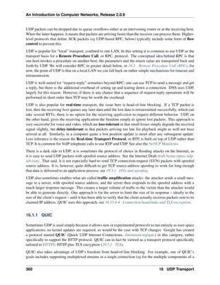 An Introduction to Computer Networks, Release 2.0.9
UDP packets can be dropped due to queue overflows either at an intervening router or at the receiving host.
When the latter happens, it means that packets are arriving faster than the receiver can process them. Higher-
level protocols that define ACK packets (eg UDP-based RPC, below) typically include some form of flow
control to prevent this.
UDP is popular for “local” transport, confined to one LAN. In this setting it is common to use UDP as the
transport basis for a Remote Procedure Call, or RPC, protocol. The conceptual idea behind RPC is that
one host invokes a procedure on another host; the parameters and the return value are transported back and
forth by UDP. We will consider RPC in greater detail below, in 16.5 Remote Procedure Call (RPC); for
now, the point of UDP is that on a local LAN we can fall back on rather simple mechanisms for timeout and
retransmission.
UDP is well-suited for “request-reply” semantics beyond RPC; one can use TCP to send a message and get
a reply, but there is the additional overhead of setting up and tearing down a connection. DNS uses UDP,
largely for this reason. However, if there is any chance that a sequence of request-reply operations will be
performed in short order then TCP may be worth the overhead.
UDP is also popular for real-time transport; the issue here is head-of-line blocking. If a TCP packet is
lost, then the receiving host queues any later data until the lost data is retransmitted successfully, which can
take several RTTs; there is no option for the receiving application to request different behavior. UDP, on
the other hand, gives the receiving application the freedom simply to ignore lost packets. This approach is
very successful for voice and video, which are loss-tolerant in that small losses simply degrade the received
signal slightly, but delay-intolerant in that packets arriving too late for playback might as well not have
arrived at all. Similarly, in a computer game a lost position update is moot after any subsequent update.
Loss tolerance is the reason the Real-time Transport Protocol, or RTP, is built on top of UDP rather than
TCP. It is common for VoIP telephone calls to use RTP and UDP. See also the NoTCP Manifesto.
There is a dark side to UDP: it is sometimes the protocol of choice in flooding attacks on the Internet, as
it is easy to send UDP packets with spoofed source address. See the Internet Draft draft-byrne-opsec-udp-
advisory. That said, it is not especially hard to send TCP connection-request (SYN) packets with spoofed
source address. It is, however, quite difficult to get TCP source-address spoofing to work for long enough
that data is delivered to an application process; see 18.3.1 ISNs and spoofing.
UDP also sometimes enables what are called traffic amplification attacks: the attacker sends a small mes-
sage to a server, with spoofed source address, and the server then responds to the spoofed address with a
much larger response message. This creates a larger volume of traffic to the victim than the attacker would
be able to generate directly. One approach is for the server to limit the size of its response – ideally to the
size of the client’s request – until it has been able to verify that the client actually receives packets sent to its
claimed IP address. QUIC uses this approach; see 18.15.4.4 Connection handshake and TLS encryption.
16.1.1 QUIC
Sometimes UDP is used simply because it allows new or experimental protocols to run entirely as user-space
applications; no kernel updates are required, as would be the case with TCP changes. Google has created
a protocol named QUIC (Quick UDP Internet Connections, chromium.org/quic) in this category, rather
specifically to support the HTTP protocol. QUIC can in fact be viewed as a transport protocol specifically
tailored to HTTPS: HTTP plus TLS encryption (29.5.2 TLS).
QUIC also takes advantage of UDP’s freedom from head-of-line blocking. For example, one of QUIC’s
goals includes supporting multiplexed streams in a single connection (eg for the multiple components of a
360 16 UDP Transport
 