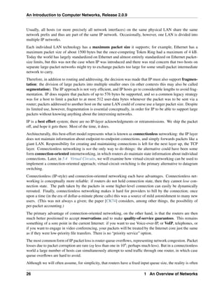 An Introduction to Computer Networks, Release 2.0.9
Usually, all hosts (or more precisely all network interfaces) on the same physical LAN share the same
network prefix and thus are part of the same IP network. Occasionally, however, one LAN is divided into
multiple IP networks.
Each individual LAN technology has a maximum packet size it supports; for example, Ethernet has a
maximum packet size of about 1500 bytes but the once-competing Token Ring had a maximum of 4 kB.
Today the world has largely standardized on Ethernet and almost entirely standardized on Ethernet packet-
size limits, but this was not the case when IP was introduced and there was real concern that two hosts on
separate large-packet networks might try to exchange packets too large for some small-packet intermediate
network to carry.
Therefore, in addition to routing and addressing, the decision was made that IP must also support fragmen-
tation: the division of large packets into multiple smaller ones (in other contexts this may also be called
segmentation). The IP approach is not very efficient, and IP hosts go to considerable lengths to avoid frag-
mentation. IP does require that packets of up to 576 bytes be supported, and so a common legacy strategy
was for a host to limit a packet to at most 512 user-data bytes whenever the packet was to be sent via a
router; packets addressed to another host on the same LAN could of course use a larger packet size. Despite
its limited use, however, fragmentation is essential conceptually, in order for IP to be able to support large
packets without knowing anything about the intervening networks.
IP is a best effort system; there are no IP-layer acknowledgments or retransmissions. We ship the packet
off, and hope it gets there. Most of the time, it does.
Architecturally, this best-effort model represents what is known as connectionless networking: the IP layer
does not maintain information about endpoint-to-endpoint connections, and simply forwards packets like a
giant LAN. Responsibility for creating and maintaining connections is left for the next layer up, the TCP
layer. Connectionless networking is not the only way to do things: the alternative could have been some
form connection-oriented internetworking, in which routers do maintain state information about individual
connections. Later, in 5.4 Virtual Circuits, we will examine how virtual-circuit networking can be used to
implement a connection-oriented approach; virtual-circuit switching is the primary alternative to datagram
switching.
Connectionless (IP-style) and connection-oriented networking each have advantages. Connectionless net-
working is conceptually more reliable: if routers do not hold connection state, then they cannot lose con-
nection state. The path taken by the packets in some higher-level connection can easily be dynamically
rerouted. Finally, connectionless networking makes it hard for providers to bill by the connection; once
upon a time (in the era of dollar-a-minute phone calls) this was a source of mild astonishment to many new
users. (This was not always a given; the paper [CK74] considers, among other things, the possibility of
per-packet accounting.)
The primary advantage of connection-oriented networking, on the other hand, is that the routers are then
much better positioned to accept reservations and to make quality-of-service guarantees. This remains
something of a sore point in the current Internet: if you want to use Voice-over-IP, or VoIP, telephones, or
if you want to engage in video conferencing, your packets will be treated by the Internet core just the same
as if they were low-priority file transfers. There is no “priority service” option.
The most common form of IP packet loss is router queue overflows, representing network congestion. Packet
losses due to packet corruption are rare (eg less than one in 104; perhaps much less). But in a connectionless
world a large number of hosts can simultaneously attempt to send traffic through one router, in which case
queue overflows are hard to avoid.
Although we will often assume, for simplicity, that routers have a fixed input queue size, the reality is often
26 1 An Overview of Networks
 