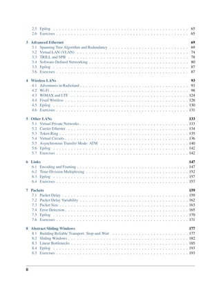 2.5 Epilog . . . . . . . . . . . . . . . . . . . . . . . . . . . . . . . . . . . . . . . . . . . . . . 65
2.6 Exercises . . . . . . . . . . . . . . . . . . . . . . . . . . . . . . . . . . . . . . . . . . . . . 65
3 Advanced Ethernet 69
3.1 Spanning Tree Algorithm and Redundancy . . . . . . . . . . . . . . . . . . . . . . . . . . . 69
3.2 Virtual LAN (VLAN) . . . . . . . . . . . . . . . . . . . . . . . . . . . . . . . . . . . . . . 74
3.3 TRILL and SPB . . . . . . . . . . . . . . . . . . . . . . . . . . . . . . . . . . . . . . . . . 78
3.4 Software-Defined Networking . . . . . . . . . . . . . . . . . . . . . . . . . . . . . . . . . . 80
3.5 Epilog . . . . . . . . . . . . . . . . . . . . . . . . . . . . . . . . . . . . . . . . . . . . . . 87
3.6 Exercises . . . . . . . . . . . . . . . . . . . . . . . . . . . . . . . . . . . . . . . . . . . . . 87
4 Wireless LANs 93
4.1 Adventures in Radioland . . . . . . . . . . . . . . . . . . . . . . . . . . . . . . . . . . . . . 93
4.2 Wi-Fi . . . . . . . . . . . . . . . . . . . . . . . . . . . . . . . . . . . . . . . . . . . . . . . 98
4.3 WiMAX and LTE . . . . . . . . . . . . . . . . . . . . . . . . . . . . . . . . . . . . . . . . 124
4.4 Fixed Wireless . . . . . . . . . . . . . . . . . . . . . . . . . . . . . . . . . . . . . . . . . . 128
4.5 Epilog . . . . . . . . . . . . . . . . . . . . . . . . . . . . . . . . . . . . . . . . . . . . . . 130
4.6 Exercises . . . . . . . . . . . . . . . . . . . . . . . . . . . . . . . . . . . . . . . . . . . . . 131
5 Other LANs 133
5.1 Virtual Private Networks . . . . . . . . . . . . . . . . . . . . . . . . . . . . . . . . . . . . . 133
5.2 Carrier Ethernet . . . . . . . . . . . . . . . . . . . . . . . . . . . . . . . . . . . . . . . . . 134
5.3 Token Ring . . . . . . . . . . . . . . . . . . . . . . . . . . . . . . . . . . . . . . . . . . . . 135
5.4 Virtual Circuits . . . . . . . . . . . . . . . . . . . . . . . . . . . . . . . . . . . . . . . . . . 136
5.5 Asynchronous Transfer Mode: ATM . . . . . . . . . . . . . . . . . . . . . . . . . . . . . . 140
5.6 Epilog . . . . . . . . . . . . . . . . . . . . . . . . . . . . . . . . . . . . . . . . . . . . . . 142
5.7 Exercises . . . . . . . . . . . . . . . . . . . . . . . . . . . . . . . . . . . . . . . . . . . . . 142
6 Links 147
6.1 Encoding and Framing . . . . . . . . . . . . . . . . . . . . . . . . . . . . . . . . . . . . . . 147
6.2 Time-Division Multiplexing . . . . . . . . . . . . . . . . . . . . . . . . . . . . . . . . . . . 152
6.3 Epilog . . . . . . . . . . . . . . . . . . . . . . . . . . . . . . . . . . . . . . . . . . . . . . 157
6.4 Exercises . . . . . . . . . . . . . . . . . . . . . . . . . . . . . . . . . . . . . . . . . . . . . 157
7 Packets 159
7.1 Packet Delay . . . . . . . . . . . . . . . . . . . . . . . . . . . . . . . . . . . . . . . . . . . 159
7.2 Packet Delay Variability . . . . . . . . . . . . . . . . . . . . . . . . . . . . . . . . . . . . . 162
7.3 Packet Size . . . . . . . . . . . . . . . . . . . . . . . . . . . . . . . . . . . . . . . . . . . . 163
7.4 Error Detection . . . . . . . . . . . . . . . . . . . . . . . . . . . . . . . . . . . . . . . . . . 165
7.5 Epilog . . . . . . . . . . . . . . . . . . . . . . . . . . . . . . . . . . . . . . . . . . . . . . 170
7.6 Exercises . . . . . . . . . . . . . . . . . . . . . . . . . . . . . . . . . . . . . . . . . . . . . 171
8 Abstract Sliding Windows 177
8.1 Building Reliable Transport: Stop-and-Wait . . . . . . . . . . . . . . . . . . . . . . . . . . 177
8.2 Sliding Windows . . . . . . . . . . . . . . . . . . . . . . . . . . . . . . . . . . . . . . . . . 182
8.3 Linear Bottlenecks . . . . . . . . . . . . . . . . . . . . . . . . . . . . . . . . . . . . . . . . 185
8.4 Epilog . . . . . . . . . . . . . . . . . . . . . . . . . . . . . . . . . . . . . . . . . . . . . . 193
8.5 Exercises . . . . . . . . . . . . . . . . . . . . . . . . . . . . . . . . . . . . . . . . . . . . . 193
ii
 