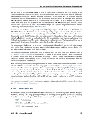 An Introduction to Computer Networks, Release 2.0.9
We will refer to the Internet backbone as those IP routers that specialize in large-scale routing on the
commercial Internet, and which generally have forwarding-table entries covering all public IP addresses;
note that this is essentially a business definition rather than a technical one. We can revise the table-size
claim of the previous paragraph to state that, while there are many private IP networks, there are about
800,000 separate network prefixes (as of 2019) visible to the backbone. (In 2012, the year this book was
started, there were about 400,000 prefixes.) A forwarding table of 800,000 entries is quite feasible; a table a
hundred times larger is not, let alone a thousand times larger. For a graph of the growth in network prefixes
/ forwarding-table entries, see 15.5 BGP Table Size.
IP routers at non-backbone sites generally know all locally assigned network prefixes, eg 200.0.0/24 and
200.0.1/24 above. If a destination does not match any locally assigned network prefix, the packet needs
to be routed out into the Internet at large; for typical non-backbone sites this almost always this means
the packet is sent to the ISP that provides Internet connectivity. Generally the local routers will contain a
catchall default entry covering all nonlocal networks; this means that the router needs an explicit entry only
for locally assigned networks. This greatly reduces the forwarding-table size. The Internet backbone can be
approximately described, in fact, as those routers that do not have a default entry.
For most purposes, the Internet can be seen as a combination of end-user LANs together with point-to-point
links joining these LANs to the backbone, point-to-point links also tie the backbone together. Both LANs
and point-to-point links appear in the diagram above.
Just how routers build their xdestnet,next_hopy forwarding tables is a major topic itself, which we cover in
13 Routing-Update Algorithms. Unlike Ethernet, IP routers do not have a “flooding” delivery mechanism
as a fallback, so the tables must be constructed in advance. (There is a limited form of IP broadcast, but it
is basically intended for reaching the local LAN only, and does not help at all with delivery in the event that
the destination network is unknown.)
Most forwarding-table-construction algorithms used on a set of routers under common management fall into
either the distance-vector or the link-state category; these are described in 13 Routing-Update Algorithms.
Routers not under common management – that is, neighboring routers belonging to different organizations
– exchange information through the Border Gateway Protocol, BGP (14 Large-Scale IP Routing). BGP
allows routing decisions to be based on a fusion of “technical” information (which sites are reachable at all,
and through where) together with “policy” information representing legal or commercial agreements: which
outside routers are “preferred”, whose traffic an ISP will carry even if it isn’t to one of the ISP’s customers,
etc.
Most common residential “routers” involve network address translation in addition to packet forwarding.
See 9.7 Network Address Translation.
1.10.2 The Future of IPv4
As mentioned earlier, allocation of blocks of IP addresses is the responsibility of the Internet Assigned
Numbers Authority. IANA long ago delegated the job of allocating network prefixes to individual sites; they
limited themselves to handing out /8 blocks (class A blocks) to the five regional registries, which are
• ARIN – North America
• RIPE – Europe, the Middle East and parts of Asia
• APNIC – East Asia and the Pacific
1.10 IP - Internet Protocol 29
 