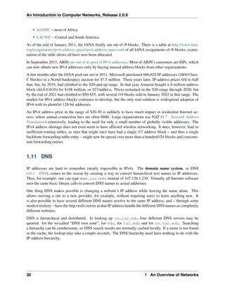 An Introduction to Computer Networks, Release 2.0.9
• AfriNIC – most of Africa
• LACNIC – Central and South America
As of the end of January 2011, the IANA finally ran out of /8 blocks. There is a table at http://www.iana.
org/assignments/ipv4-address-space/ipv4-address-space.xml of all IANA assignments of /8 blocks; exami-
nation of the table shows all have now been allocated.
In September 2015, ARIN ran out of its pool of IPv4 addresses. Most of ARIN’s customers are ISPs, which
can now obtain new IPv4 addresses only by buying unused address blocks from other organizations.
A few months after the IANA pool ran out in 2011, Microsoft purchased 666,624 IP addresses (2604 Class-
C blocks) in a Nortel bankruptcy auction for $7.5 million. Three years later, IP-address prices fell to half
that, but, by 2019, had climbed to the $20-and-up range. In that year Amazon bought a 4-million-address
block (44.0.0.0/10) for $108 million, or $27/address. Prices remained in the $20 range through 2020, but
by the end of 2021 had climbed to $50-$55, with several /19 blocks sold in January 2022 in that range. The
market for IPv4 address blocks continues to develop, but the only real solution is widespread adoption of
IPv6 with its plentiful 128-bit addresses.
An IPv4 address price in the range of $20-30 is unlikely to have much impact in residential Internet ac-
cess, where annual connection fees are often $600. Large organizations use NAT (9.7 Network Address
Translation) extensively, leading to the need for only a small number of globally visible addresses. The
IPv4 address shortage does not even seem to have affected wireless networking. It does, however, lead to
inefficient routing tables, as sites that might once have had a single /17 address block – and thus a single
backbone forwarding-table entry – might now be spread over more than a hundred /24 blocks and concomi-
tant forwarding entries.
1.11 DNS
IP addresses are hard to remember (nearly impossible in IPv6). The domain name system, or DNS
(10.1 DNS), comes to the rescue by creating a way to convert hierarchical text names to IP addresses.
Thus, for example, one can type www.luc.edu instead of 147.126.1.230. Virtually all Internet software
uses the same basic library calls to convert DNS names to actual addresses.
One thing DNS makes possible is changing a website’s IP address while leaving the name alone. This
allows moving a site to a new provider, for example, without requiring users to learn anything new. It
is also possible to have several different DNS names resolve to the same IP address, and – through some
modest trickery – have the http (web) server at that IP address handle the different DNS names as completely
different websites.
DNS is hierarchical and distributed. In looking up cs.luc.edu four different DNS servers may be
queried: for the so-called “DNS root zone”, for edu, for luc.edu and for cs.luc.edu. Searching
a hierarchy can be cumbersome, so DNS search results are normally cached locally. If a name is not found
in the cache, the lookup may take a couple seconds. The DNS hierarchy need have nothing to do with the
IP-address hierarchy.
30 1 An Overview of Networks
 