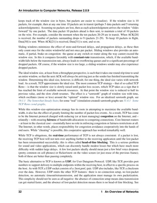 An Introduction to Computer Networks, Release 2.0.9
keeps track of the window size in bytes, but packets are easier to visualize). If the window size is 10
packets, for example, then at any one time 10 packets are in transit (perhaps 5 data packets and 5 returning
acknowledgments). Assuming no packets are lost, then as each acknowledgment arrives the window “slides
forward” by one packet. The data packet 10 packets ahead is then sent, to maintain a total of 10 packets
on the wire. For example, consider the moment when the ten packets 20-29 are in transit. When ACK[20]
is received, the number of packets outstanding drops to 9 (packets 21-29). To keep 10 packets in flight,
Data[30] is sent. When ACK[21] is received, Data[31] is sent, and so on.
Sliding windows minimizes the effect of store-and-forward delays, and propagation delays, as these then
only count once for the entire windowful and not once per packet. Sliding windows also provides an auto-
matic, if partial, brake on congestion: the queue at any switch or router along the way cannot exceed the
window size. In this it compares favorably with constant-rate transmission, which, if the available band-
width falls below the transmission rate, always leads to overflowing queues and to a significant percentage of
dropped packets. Of course, if the window size is too large, a sliding-windows sender may also experience
dropped packets.
The ideal window size, at least from a throughput perspective, is such that it takes one round-trip time to send
an entire window, so that the next ACK will always be arriving just as the sender has finished transmitting the
window. Determining this ideal size, however, is difficult; for one thing, the ideal size varies with network
load. As a result, TCP approximates the ideal size. The most common TCP strategy – that of so-called TCP
Reno – is that the window size is slowly raised until packet loss occurs, which TCP takes as a sign that it
has reached the limit of available network resources. At that point the window size is reduced to half its
previous value, and the slow climb resumes. The effect is a “sawtooth” graph of window size with time,
which oscillates (more or less) around the “optimal” window size. For an idealized sawtooth graph, see
19.1.1 The Somewhat-Steady State; for some “real” (simulation-created) sawtooth graphs see 31.4.1 Some
TCP Reno cwnd graphs.
While this window-size-optimization strategy has its roots in attempting to maximize the available band-
width, it also has the effect of greatly limiting the number of packet-loss events. As a result, TCP has come
to be the Internet protocol charged with reducing (or at least managing) congestion on the Internet, and –
relatedly – with ensuring fairness of bandwidth allocations to competing connections. Core Internet routers
– at least in the classical case – essentially have no role in enforcing congestion or fairness restrictions at all.
The Internet, in other words, places responsibility for congestion avoidance cooperatively into the hands of
end users. While “cheating” is possible, this cooperative approach has worked remarkably well.
While TCP is ubiquitous, the real-time performance of TCP is not always consistent: if a packet is lost,
the receiving TCP host will not turn over anything further to the receiving application until the lost packet
has been retransmitted successfully; this is often called head-of-line blocking. This is a serious problem
for sound and video applications, which can discretely handle modest losses but which have much more
difficulty with sudden large delays. A few lost packets ideally should mean just a few brief voice dropouts
(pretty common on cell phones) or flicker/snow on the video screen (or just reuse of the previous frame);
both of these are better than pausing completely.
The basic alternative to TCP is known as UDP, for User Datagram Protocol. UDP, like TCP, provides port
numbers to support delivery to multiple endpoints within the receiving host, in effect to a specific process on
the host. As with TCP, a UDP socket consists of a xhost,porty pair. UDP also includes, like TCP, a checksum
over the data. However, UDP omits the other TCP features: there is no connection setup, no lost-packet
detection, no automatic timeout/retransmission, and the application must manage its own packetization.
This simplicity should not be seen as all negative: the absence of connection setup means data transmission
can get started faster, and the absence of lost-packet detection means there is no head-of-line blocking. See
32 1 An Overview of Networks
 