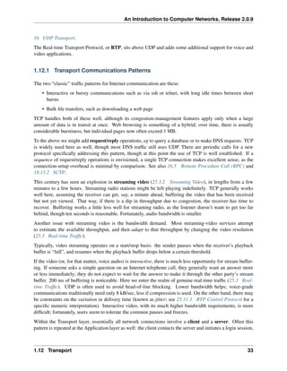 An Introduction to Computer Networks, Release 2.0.9
16 UDP Transport.
The Real-time Transport Protocol, or RTP, sits above UDP and adds some additional support for voice and
video applications.
1.12.1 Transport Communications Patterns
The two “classic” traffic patterns for Internet communication are these:
• Interactive or bursty communications such as via ssh or telnet, with long idle times between short
bursts
• Bulk file transfers, such as downloading a web page
TCP handles both of these well, although its congestion-management features apply only when a large
amount of data is in transit at once. Web browsing is something of a hybrid; over time, there is usually
considerable burstiness, but individual pages now often exceed 1 MB.
To the above we might add request/reply operations, eg to query a database or to make DNS requests. TCP
is widely used here as well, though most DNS traffic still uses UDP. There are periodic calls for a new
protocol specifically addressing this pattern, though at this point the use of TCP is well established. If a
sequence of request/reply operations is envisioned, a single TCP connection makes excellent sense, as the
connection-setup overhead is minimal by comparison. See also 16.5 Remote Procedure Call (RPC) and
18.15.2 SCTP.
This century has seen an explosion in streaming video (25.3.2 Streaming Video), in lengths from a few
minutes to a few hours. Streaming radio stations might be left playing indefinitely. TCP generally works
well here, assuming the receiver can get, say, a minute ahead, buffering the video that has been received
but not yet viewed. That way, if there is a dip in throughput due to congestion, the receiver has time to
recover. Buffering works a little less well for streaming radio, as the listener doesn’t want to get too far
behind, though ten seconds is reasonable. Fortunately, audio bandwidth is smaller.
Another issue with streaming video is the bandwidth demand. Most streaming-video services attempt
to estimate the available throughput, and then adapt to that throughput by changing the video resolution
(25.3 Real-time Traffic).
Typically, video streaming operates on a start/stop basis: the sender pauses when the receiver’s playback
buffer is “full”, and resumes when the playback buffer drops below a certain threshold.
If the video (or, for that matter, voice audio) is interactive, there is much less opportunity for stream buffer-
ing. If someone asks a simple question on an Internet telephone call, they generally want an answer more
or less immediately; they do not expect to wait for the answer to make it through the other party’s stream
buffer. 200 ms of buffering is noticeable. Here we enter the realm of genuine real-time traffic (25.3 Real-
time Traffic). UDP is often used to avoid head-of-line blocking. Lower bandwidth helps; voice-grade
communications traditionally need only 8 kB/sec, less if compression is used. On the other hand, there may
be constraints on the variation in delivery time (known as jitter; see 25.11.3 RTP Control Protocol for a
specific numeric interpretation). Interactive video, with its much higher bandwidth requirements, is more
difficult; fortunately, users seem to tolerate the common pauses and freezes.
Within the Transport layer, essentially all network connections involve a client and a server. Often this
pattern is repeated at the Application layer as well: the client contacts the server and initiates a login session,
1.12 Transport 33
 