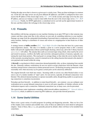 An Introduction to Computer Networks, Release 2.0.9
Finding the edge server that is closest to a given user is a tricky issue. There are three techniques in common
use. In the first, the edge servers are all given different IP addresses, and DNS is configured to have users
receive the IP address of the closest edge server, 10.1 DNS. In the second, each edge server has the same
IP address, and anycast routing is used to route traffic from the user to the closest edge server, 15.8 BGP
and Anycast. Finally, for HTTP applications a centralized server can look up the approximate location of
the user, and then redirect the web page to the closest edge server.
1.13 Firewalls
One problem with having a program on your machine listening on an open TCP port is that someone may
connect and then, using some flaw in the software on your end, do something malicious to your machine.
Damage can range from the unintended downloading of personal data to compromise and takeover of your
entire machine, making it a distributor of viruses and worms or a steppingstone in later break-ins of other
machines.
A strategy known as buffer overflow (28.2 Stack Buffer Overflow) has been the basis for a great many
total-compromise attacks. The idea is to identify a point in a server program where it fills a memory
buffer with network-supplied data without careful length checking; almost any call to the C library function
gets(buf) will suffice. The attacker then crafts an oversized input string which, when read by the server
and stored in memory, overflows the buffer and overwrites subsequent portions of memory, typically con-
taining the stack-frame pointers. The usual goal is to arrange things so that when the server reaches the end
of the currently executing function, control is returned not to the calling function but instead to the attacker’s
own payload code located within the string.
A firewall is a mechanism to block connections deemed potentially risky, eg those originating from outside
the site. Generally ordinary workstations do not ever need to accept connections from the Internet; client
machines instead initiate connections to (better-protected) servers. So blocking incoming connections works
reasonably well; when necessary (eg for games) certain ports can be selectively unblocked.
The original firewalls were built into routers. Incoming traffic to servers was often blocked unless it was
sent to one of a modest number of “open” ports; for non-servers, typically all inbound connections were
blocked. This allowed internal machines to operate reasonably safely, though being unable to accept incom-
ing connections is sometimes inconvenient.
Nowadays per-host firewalls – in addition to router-based firewalls – are common: you can configure your
workstation not to accept inbound connections to most (or all) ports regardless of whether software on the
workstation requests such a connection. Outbound connections can, in many cases, also be prevented.
The typical home router implements something called network-address translation (9.7 Network Address
Translation), which, in addition to conserving IPv4 addresses, also provides firewall protection.
1.14 Some Useful Utilities
There exists a great variety of useful programs for probing and diagnosing networks. Here we list a few
of the simpler, more common and available ones; some of these are addressed in more detail in subsequent
chapters. Some of these, like ping, are generally present by default; others will have to be installed from
somewhere.
1.13 Firewalls 35
 