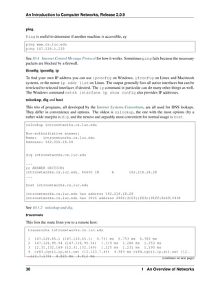 An Introduction to Computer Networks, Release 2.0.9
ping
Ping is useful to determine if another machine is accessible, eg
ping www.cs.luc.edu
ping 147.126.1.230
See 10.4 Internet Control Message Protocol for how it works. Sometimes ping fails because the necessary
packets are blocked by a firewall.
ifconfig, ipconfig, ip
To find your own IP address you can use ipconfig on Windows, ifconfig on Linux and Macintosh
systems, or the newer ip addr list on Linux. The output generally lists all active interfaces but can be
restricted to selected interfaces if desired. The ip command in particular can do many other things as well.
The Windows command netsh interface ip show config also provides IP addresses.
nslookup, dig and host
This trio of programs, all developed by the Internet Systems Consortium, are all used for DNS lookups.
They differ in convenience and options. The oldest is nslookup, the one with the most options (by a
rather wide margin) is dig, and the newest and arguably most convenient for normal usage is host.
nslookup intronetworks.cs.luc.edu
Non-authoritative answer:
Name: intronetworks.cs.luc.edu
Address: 162.216.18.28
dig intronetworks.cs.luc.edu
...
;; ANSWER SECTION:
intronetworks.cs.luc.edu. 86400 IN A 162.216.18.28
...
host intronetworks.cs.luc.edu
intronetworks.cs.luc.edu has address 162.216.18.28
intronetworks.cs.luc.edu has IPv6 address 2600:3c03::f03c:91ff:fe69:f438
See 10.1.2 nslookup and dig.
traceroute
This lists the route from you to a remote host:
traceroute intronetworks.cs.luc.edu
1 147.126.65.1 (147.126.65.1) 0.751 ms 0.753 ms 0.783 ms
2 147.126.95.54 (147.126.95.54) 1.319 ms 1.286 ms 1.253 ms
3 12.31.132.169 (12.31.132.169) 1.225 ms 1.231 ms 1.193 ms
4 cr83.cgcil.ip.att.net (12.123.7.46) 4.983 ms cr84.cgcil.ip.att.net (12.
ã
Ñ123.7.170) 4.825 ms 4.812 ms
(continues on next page)
36 1 An Overview of Networks
 