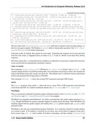 An Introduction to Computer Networks, Release 2.0.9
(continued from previous page)
5 cr83.cgcil.ip.att.net (12.123.7.46) 4.926 ms 4.904 ms 4.888 ms
6 cr1.cgcil.ip.att.net (12.122.99.33) 5.043 ms cr2.cgcil.ip.att.net (12.
ã
Ñ122.132.109) 5.343 ms 5.317 ms
7 gar13.cgcil.ip.att.net (12.122.132.121) 3.879 ms 18.347 ms ggr4.cgcil.
ã
Ñip.att.net (12.122.133.33) 2.987 ms
8 chi-b21-link.telia.net (213.248.87.253) 2.344 ms 2.305 ms 2.409 ms
9 nyk-bb2-link.telia.net (80.91.248.197) 24.065 ms nyk-bb1-link.telia.net
ã
Ñ(213.155.136.70) 24.986 ms nyk-bb2-link.telia.net (62.115.137.58) 23.158
ã
Ñms
10 nyk-b3-link.telia.net (62.115.112.255) 23.557 ms 23.548 ms nyk-b3-link.
ã
Ñtelia.net (80.91.248.178) 24.510 ms
11 netaccess-tic-133837-nyk-b3.c.telia.net (213.248.99.90) 23.957 ms 24.
ã
Ñ382 ms 24.164 ms
12 0.e1-4.tbr1.mmu.nac.net (209.123.10.101) 24.922 ms 24.737 ms 24.754 ms
13 207.99.53.42 (207.99.53.42) 24.024 ms 24.249 ms 23.924 ms
The last router (and intronetworks.cs.luc.edu itself) don’t respond to the traceroute packets, so
the list is not quite complete. The Windows tracert utility is functionally equivalent. See 10.4.1 Tracer-
oute and Time Exceeded for further information.
Traceroute sends, by default, three probes for each router. Sometimes the responses do not all come back
from the same router, as happened above at routers 4, 6, 7, 9 and 10. Router 9 sent back three distinct
responses.
On Linux systems the mtr command may be available as an alternative to traceroute; it repeats the traceroute
at one-second intervals and generates cumulative statistics.
route and netstat
The commands route, route print (Windows), ip route show (Linux), and netstat -r (all
systems) display the host’s local IP forwarding table. For workstations not acting as routers, this includes the
route to the default router and, usually, not much else. The default route is sometimes listed as destination
0.0.0.0 with netmask 0.0.0.0 (equivalent to 0.0.0.0/0).
The command netstat -a shows the existing TCP connections and open UDP sockets.
netcat
The netcat program, often called nc, allows the user to create TCP or UDP connections and send lines
of text back and forth. It is seldom included by default. See 16.1.4 netcat and 17.7.1 netcat again.
WireShark
This is a convenient combination of packet capture and packet analysis, from wireshark.org. See 17.4 TCP
and WireShark and 12.4 Using IPv6 and IPv4 Together for examples.
WireShark was originally named Etherreal. An earlier command-line-only packet-capture program is tcp-
dump, though WireShark has greatly expanded support for packet-format decoding. Both WireShark and
tcpdump support both live packet capture and reading from .pcap (packet capture) and .pcapng (next
generation) files.
WireShark is the only non-command-line program listed here. It is sometimes desired to monitor packets
on a remote system. If X-windows is involved (eg on Linux), this can be done by logging in from one’s
local system using ssh -X, which enables X-windows forwarding, and then starting wireshark (or
1.14 Some Useful Utilities 37
 