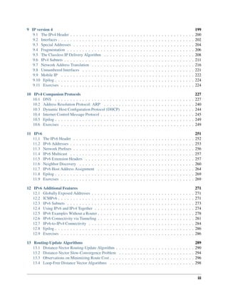 9 IP version 4 199
9.1 The IPv4 Header . . . . . . . . . . . . . . . . . . . . . . . . . . . . . . . . . . . . . . . . . 200
9.2 Interfaces . . . . . . . . . . . . . . . . . . . . . . . . . . . . . . . . . . . . . . . . . . . . . 202
9.3 Special Addresses . . . . . . . . . . . . . . . . . . . . . . . . . . . . . . . . . . . . . . . . 204
9.4 Fragmentation . . . . . . . . . . . . . . . . . . . . . . . . . . . . . . . . . . . . . . . . . . 206
9.5 The Classless IP Delivery Algorithm . . . . . . . . . . . . . . . . . . . . . . . . . . . . . . 208
9.6 IPv4 Subnets . . . . . . . . . . . . . . . . . . . . . . . . . . . . . . . . . . . . . . . . . . . 211
9.7 Network Address Translation . . . . . . . . . . . . . . . . . . . . . . . . . . . . . . . . . . 216
9.8 Unnumbered Interfaces . . . . . . . . . . . . . . . . . . . . . . . . . . . . . . . . . . . . . 221
9.9 Mobile IP . . . . . . . . . . . . . . . . . . . . . . . . . . . . . . . . . . . . . . . . . . . . 222
9.10 Epilog . . . . . . . . . . . . . . . . . . . . . . . . . . . . . . . . . . . . . . . . . . . . . . 224
9.11 Exercises . . . . . . . . . . . . . . . . . . . . . . . . . . . . . . . . . . . . . . . . . . . . 224
10 IPv4 Companion Protocols 227
10.1 DNS . . . . . . . . . . . . . . . . . . . . . . . . . . . . . . . . . . . . . . . . . . . . . . 227
10.2 Address Resolution Protocol: ARP . . . . . . . . . . . . . . . . . . . . . . . . . . . . . . 240
10.3 Dynamic Host Configuration Protocol (DHCP) . . . . . . . . . . . . . . . . . . . . . . . . 244
10.4 Internet Control Message Protocol . . . . . . . . . . . . . . . . . . . . . . . . . . . . . . . 245
10.5 Epilog . . . . . . . . . . . . . . . . . . . . . . . . . . . . . . . . . . . . . . . . . . . . . . 249
10.6 Exercises . . . . . . . . . . . . . . . . . . . . . . . . . . . . . . . . . . . . . . . . . . . . 249
11 IPv6 251
11.1 The IPv6 Header . . . . . . . . . . . . . . . . . . . . . . . . . . . . . . . . . . . . . . . . 252
11.2 IPv6 Addresses . . . . . . . . . . . . . . . . . . . . . . . . . . . . . . . . . . . . . . . . . 253
11.3 Network Prefixes . . . . . . . . . . . . . . . . . . . . . . . . . . . . . . . . . . . . . . . . 256
11.4 IPv6 Multicast . . . . . . . . . . . . . . . . . . . . . . . . . . . . . . . . . . . . . . . . . 257
11.5 IPv6 Extension Headers . . . . . . . . . . . . . . . . . . . . . . . . . . . . . . . . . . . . 257
11.6 Neighbor Discovery . . . . . . . . . . . . . . . . . . . . . . . . . . . . . . . . . . . . . . 260
11.7 IPv6 Host Address Assignment . . . . . . . . . . . . . . . . . . . . . . . . . . . . . . . . 264
11.8 Epilog . . . . . . . . . . . . . . . . . . . . . . . . . . . . . . . . . . . . . . . . . . . . . . 269
11.9 Exercises . . . . . . . . . . . . . . . . . . . . . . . . . . . . . . . . . . . . . . . . . . . . 269
12 IPv6 Additional Features 271
12.1 Globally Exposed Addresses . . . . . . . . . . . . . . . . . . . . . . . . . . . . . . . . . . 271
12.2 ICMPv6 . . . . . . . . . . . . . . . . . . . . . . . . . . . . . . . . . . . . . . . . . . . . . 271
12.3 IPv6 Subnets . . . . . . . . . . . . . . . . . . . . . . . . . . . . . . . . . . . . . . . . . . 273
12.4 Using IPv6 and IPv4 Together . . . . . . . . . . . . . . . . . . . . . . . . . . . . . . . . . 274
12.5 IPv6 Examples Without a Router . . . . . . . . . . . . . . . . . . . . . . . . . . . . . . . . 278
12.6 IPv6 Connectivity via Tunneling . . . . . . . . . . . . . . . . . . . . . . . . . . . . . . . . 281
12.7 IPv6-to-IPv4 Connectivity . . . . . . . . . . . . . . . . . . . . . . . . . . . . . . . . . . . 284
12.8 Epilog . . . . . . . . . . . . . . . . . . . . . . . . . . . . . . . . . . . . . . . . . . . . . . 286
12.9 Exercises . . . . . . . . . . . . . . . . . . . . . . . . . . . . . . . . . . . . . . . . . . . . 286
13 Routing-Update Algorithms 289
13.1 Distance-Vector Routing-Update Algorithm . . . . . . . . . . . . . . . . . . . . . . . . . . 290
13.2 Distance-Vector Slow-Convergence Problem . . . . . . . . . . . . . . . . . . . . . . . . . 294
13.3 Observations on Minimizing Route Cost . . . . . . . . . . . . . . . . . . . . . . . . . . . . 296
13.4 Loop-Free Distance Vector Algorithms . . . . . . . . . . . . . . . . . . . . . . . . . . . . 298
iii
 