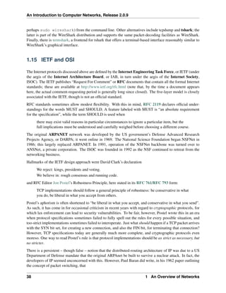 An Introduction to Computer Networks, Release 2.0.9
perhaps sudo wireshark) from the command line. Other alternatives include tcpdump and tshark; the
latter is part of the WireShark distribution and supports the same packet-decoding facilities as WireShark.
Finally, there is termshark, a frontend for tshark that offers a terminal-based interface reasonably similar to
WireShark’s graphical interface.
1.15 IETF and OSI
The Internet protocols discussed above are defined by the Internet Engineering Task Force, or IETF (under
the aegis of the Internet Architecture Board, or IAB, in turn under the aegis of the Internet Society,
ISOC). The IETF publishes “Request For Comment” or RFC documents that contain all the formal Internet
standards; these are available at http://www.ietf.org/rfc.html (note that, by the time a document appears
here, the actual comment-requesting period is generally long since closed). The five-layer model is closely
associated with the IETF, though is not an official standard.
RFC standards sometimes allow modest flexibility. With this in mind, RFC 2119 declares official under-
standings for the words MUST and SHOULD. A feature labeled with MUST is “an absolute requirement
for the specification”, while the term SHOULD is used when
there may exist valid reasons in particular circumstances to ignore a particular item, but the
full implications must be understood and carefully weighed before choosing a different course.
The original ARPANET network was developed by the US government’s Defense Advanced Research
Projects Agency, or DARPA; it went online in 1969. The National Science Foundation began NSFNet in
1986; this largely replaced ARPANET. In 1991, operation of the NSFNet backbone was turned over to
ANSNet, a private corporation. The ISOC was founded in 1992 as the NSF continued to retreat from the
networking business.
Hallmarks of the IETF design approach were David Clark’s declaration
We reject: kings, presidents and voting.
We believe in: rough consensus and running code.
and RFC Editor Jon Postel’s Robustness Principle, here stated in its RFC 761/RFC 793 form:
TCP implementations should follow a general principle of robustness: be conservative in what
you do, be liberal in what you accept from others.
Postel’s aphorism is often shortened to “be liberal in what you accept, and conservative in what you send”.
As such, it has come in for occasional criticism in recent years with regard to cryptographic protocols, for
which lax enforcement can lead to security vulnerabilities. To be fair, however, Postel wrote this in an era
when protocol specifications sometimes failed to fully spell out the rules for every possible situation, and
too-strict implementations sometimes failed to interoperate. Just what should happen if a TCP packet arrives
with the SYN bit set, for creating a new connection, and also the FIN bit, for terminating that connection?
However, TCP specifications today are generally much more complete, and cryptographic protocols even
moreso. One way to read Postel’s rule is that protocol implementations should be as strict as necessary, but
no stricter.
There is a persistent – though false – notion that the distributed-routing architecture of IP was due to a US
Department of Defense mandate that the original ARPAnet be built to survive a nuclear attack. In fact, the
developers of IP seemed unconcerned with this. However, Paul Baran did write, in his 1962 paper outlining
the concept of packet switching, that
38 1 An Overview of Networks
 