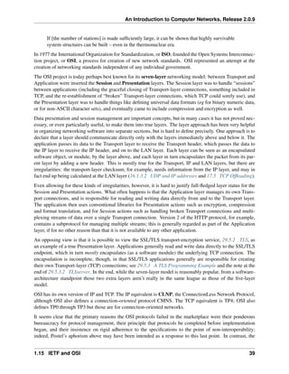An Introduction to Computer Networks, Release 2.0.9
If [the number of stations] is made sufficiently large, it can be shown that highly survivable
system structures can be built – even in the thermonuclear era.
In 1977 the International Organization for Standardization, or ISO, founded the Open Systems Interconnec-
tion project, or OSI, a process for creation of new network standards. OSI represented an attempt at the
creation of networking standards independent of any individual government.
The OSI project is today perhaps best known for its seven-layer networking model: between Transport and
Application were inserted the Session and Presentation layers. The Session layer was to handle “sessions”
between applications (including the graceful closing of Transport-layer connections, something included in
TCP, and the re-establishment of “broken” Transport-layer connections, which TCP could sorely use), and
the Presentation layer was to handle things like defining universal data formats (eg for binary numeric data,
or for non-ASCII character sets), and eventually came to include compression and encryption as well.
Data presentation and session management are important concepts, but in many cases it has not proved nec-
essary, or even particularly useful, to make them into true layers. The layer approach has been very helpful
in organizing networking software into separate sections, but is hard to define precisely. One approach is to
declare that a layer should communicate directly only with the layers immediately above and below it. The
application passes its data to the Transport layer to receive the Transport header, which passes the data to
the IP layer to receive the IP header, and on to the LAN layer. Each layer can be seen as an encapsulated
software object, or module, by the layer above, and each layer in turn encapsulates the packet from its par-
ent layer by adding a new header. This is mostly true for the Transport, IP and LAN layers, but there are
irregularities: the transport-layer checksum, for example, needs information from the IP layer, and may in
fact end up being calculated at the LAN layer (16.1.3.2 UDP and IP addresses and 17.5 TCP Offloading).
Even allowing for these kinds of irregularities, however, it is hard to justify full-fledged layer status for the
Session and Presentation actions. What often happens is that the Application layer manages its own Trans-
port connections, and is responsible for reading and writing data directly from and to the Transport layer.
The application then uses conventional libraries for Presentation actions such as encryption, compression
and format translation, and for Session actions such as handling broken Transport connections and multi-
plexing streams of data over a single Transport connection. Version 2 of the HTTP protocol, for example,
contains a subprotocol for managing multiple streams; this is generally regarded as part of the Application
layer, if for no other reason than that it is not available to any other application.
An opposing view is that it is possible to view the SSL/TLS transport-encryption service, 29.5.2 TLS, as
an example of a true Presentation layer. Applications generally read and write data directly to the SSL/TLS
endpoint, which in turn mostly encapsulates (as a software module) the underlying TCP connection. The
encapsulation is incomplete, though, in that SSL/TLS applications generally are responsible for creating
their own Transport-layer (TCP) connections; see 29.5.3 A TLS Programming Example and the note at the
end of 29.5.3.2 TLSserver. In the end, while the seven-layer model is reasonably popular, from a software-
architecture standpoint those two extra layers aren’t really in the same league as those of the five-layer
model.
OSI has its own version of IP and TCP. The IP equivalent is CLNP, the ConnectionLess Network Protocol,
although OSI also defines a connection-oriented protocol CMNS. The TCP equivalent is TP4; OSI also
defines TP0 through TP3 but those are for connection-oriented networks.
It seems clear that the primary reasons the OSI protocols failed in the marketplace were their ponderous
bureaucracy for protocol management, their principle that protocols be completed before implementation
began, and their insistence on rigid adherence to the specifications to the point of non-interoperability;
indeed, Postel’s aphorism above may have been intended as a response to this last point. In contrast, the
1.15 IETF and OSI 39
 