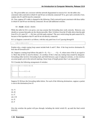 An Introduction to Computer Networks, Release 2.0.9
(a). The given tables are consistent with the network diagrammed in exercise 6.0. Are the tables also
consistent with a network in which S1 and S4 are not directly connected? If so, give such a network; if not,
explain why S1 and S4 must be connected.
(b). Now suppose S3’s table is changed to the following. Find a network layout consistent with these tables
in which S1 and S4 are not directly connected. Do not add additional switches.
S3: xS1,S4y xS2,S2y xS4,S4y
While the table for S4 is not given, you may assume that forwarding does work correctly. However, you
should not assume that paths are the shortest possible. Hint: It follows from the S3 table above that the path
from S3 to S1 starts S3 ÝÑ S4; how will this path continue? The next switch along the path cannot be S1,
because of the hypothesis that S1 and S4 are not directly connected.
8.0. (a) Suppose a network is as follows, with the only path from A to C passing through B:
... A B C ...
Explain why a single routing loop cannot include both A and C. Hint: if the loop involves destination D,
how does B forward to D?
(b). Suppose a routing loop follows the path A S1 S2 ... Sn A, where none of the Si are equal to
A. Show that all the Si must be distinct. (A corollary of this is that any routing loop created by datagram-
forwarding either involves forwarding back and forth between a pair of adjacent switches, or else involves
an actual graph cycle in the network topology; linear loops of length greater than 1 are impossible.)
9.0. Consider the following arrangement of switches:
S1 S4 S10 A E
S2 S5 S11 B
S3 S6 S12 C D F
Suppose S1-S6 have the forwarding tables below. For each of the following destinations, suppose a packet
is sent to the destination from S1.
(a). A
(b). B
(c). C
(d).♢ D
(e). E
(f). F
Give the switches the packet will pass through, including the initial switch S1, up until the final switch
S10-S12.
1.18 Exercises 43
 
