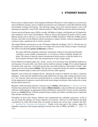 2 ETHERNET BASICS
We now turn to a deeper analysis of the ubiquitous Ethernet LAN protocol. In this chapter we cover the more
universal Ethernet concepts, such as would be encountered in any residential or small-office Ethernet setting
and including switching and learning. The following chapter covers more advanced features, such as the
spanning-tree algorithm, virtual LANs, Ethernet hardware, TRILL/SPB and software-defined networking.
Current user-level Ethernet today (2020) is usually 100 Mbps or Gigabit, with Gigabit and 10 Gigabit Eth-
ernet standard in server rooms and backbones. However, because the potential for packet collisions makes
Ethernet speeds scale in odd ways, we will start with the 10 Mbps formulation. While the 10 Mbps speed is
obsolete, and while even the Ethernet collision mechanism is largely obsolete, collision management itself
continues to play a significant role in wireless networks.
The original Ethernet specification was the 1976 paper of Metcalfe and Boggs, [MB76]. The data rate was
10 megabits per second, and all connections were made with coaxial cable instead of today’s twisted pair.
The authors described their passive architecture as follows:
We cannot afford the redundant connections and dynamic routing of store-and-forward packet
switching to assure reliable communication, so we choose to achieve reliability through sim-
plicity. We choose to make the shared communication facility passive so that the failure of an
active element will tend to affect the communications of only a single station.
Classic Ethernet was indeed simple, and – mostly – passive. In its most basic form, the Ethernet medium was
one long piece of coaxial cable, onto which stations could be connected via taps. If two stations happened
to transmit at the same time – most likely because they were both waiting for a third station to finish – their
signals were lost to the resultant collision. The only active components besides the stations were repeaters,
originally intended simply to make end-to-end joins between cable segments.
Repeaters soon evolved into multiport devices, allowing the creation of arbitrary tree (that is, loop-free)
topologies. At this point the standard wiring model shifted from one long cable, snaking from host to host,
to a “star” network, where each host connected directly to a central multipoint repeater. This shift allowed
for the replacement of expensive coaxial cable by the much-cheaper twisted pair; links could not be as long,
but they did not need to be.
Repeaters, which forwarded collisions, soon gave way to switches, which did not (2.4 Ethernet Switches).
Switches thus partitioned an Ethernet into disjoint collision domains, or physical Ethernets, through which
collisions could propagate; an aggregation of physical Ethernets connected by switches was then sometimes
known as a virtual Ethernet. Collision domains became smaller and smaller, eventually down to individual
links and then vanishing entirely.
Throughout all these early changes, Ethernet never implemented true redundant connections, in that at
any one instant the topology was always required to be loop-free. However, by 1985 Ethernet did adopt
a mechanism by which idle backup links can quickly be placed into service after a primary link fails;
3.1 Spanning Tree Algorithm and Redundancy. Finally, in the early part of this century, support for
redundant connections (and looping topologies) arrived in the form of TRILL and SPB (3.3 TRILL and
SPB).
47
 