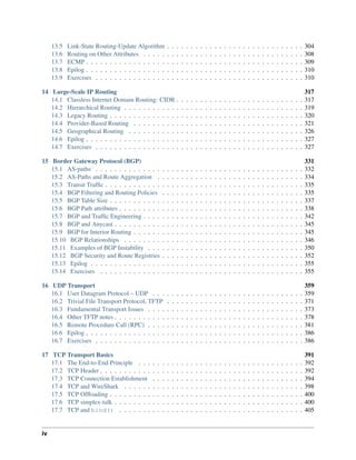 13.5 Link-State Routing-Update Algorithm . . . . . . . . . . . . . . . . . . . . . . . . . . . . . 304
13.6 Routing on Other Attributes . . . . . . . . . . . . . . . . . . . . . . . . . . . . . . . . . . 308
13.7 ECMP . . . . . . . . . . . . . . . . . . . . . . . . . . . . . . . . . . . . . . . . . . . . . . 309
13.8 Epilog . . . . . . . . . . . . . . . . . . . . . . . . . . . . . . . . . . . . . . . . . . . . . . 310
13.9 Exercises . . . . . . . . . . . . . . . . . . . . . . . . . . . . . . . . . . . . . . . . . . . . 310
14 Large-Scale IP Routing 317
14.1 Classless Internet Domain Routing: CIDR . . . . . . . . . . . . . . . . . . . . . . . . . . . 317
14.2 Hierarchical Routing . . . . . . . . . . . . . . . . . . . . . . . . . . . . . . . . . . . . . . 319
14.3 Legacy Routing . . . . . . . . . . . . . . . . . . . . . . . . . . . . . . . . . . . . . . . . . 320
14.4 Provider-Based Routing . . . . . . . . . . . . . . . . . . . . . . . . . . . . . . . . . . . . 321
14.5 Geographical Routing . . . . . . . . . . . . . . . . . . . . . . . . . . . . . . . . . . . . . 326
14.6 Epilog . . . . . . . . . . . . . . . . . . . . . . . . . . . . . . . . . . . . . . . . . . . . . . 327
14.7 Exercises . . . . . . . . . . . . . . . . . . . . . . . . . . . . . . . . . . . . . . . . . . . . 327
15 Border Gateway Protocol (BGP) 331
15.1 AS-paths . . . . . . . . . . . . . . . . . . . . . . . . . . . . . . . . . . . . . . . . . . . . 332
15.2 AS-Paths and Route Aggregation . . . . . . . . . . . . . . . . . . . . . . . . . . . . . . . 334
15.3 Transit Traffic . . . . . . . . . . . . . . . . . . . . . . . . . . . . . . . . . . . . . . . . . . 335
15.4 BGP Filtering and Routing Policies . . . . . . . . . . . . . . . . . . . . . . . . . . . . . . 335
15.5 BGP Table Size . . . . . . . . . . . . . . . . . . . . . . . . . . . . . . . . . . . . . . . . . 337
15.6 BGP Path attributes . . . . . . . . . . . . . . . . . . . . . . . . . . . . . . . . . . . . . . . 338
15.7 BGP and Traffic Engineering . . . . . . . . . . . . . . . . . . . . . . . . . . . . . . . . . . 342
15.8 BGP and Anycast . . . . . . . . . . . . . . . . . . . . . . . . . . . . . . . . . . . . . . . . 345
15.9 BGP for Interior Routing . . . . . . . . . . . . . . . . . . . . . . . . . . . . . . . . . . . . 345
15.10 BGP Relationships . . . . . . . . . . . . . . . . . . . . . . . . . . . . . . . . . . . . . . 346
15.11 Examples of BGP Instability . . . . . . . . . . . . . . . . . . . . . . . . . . . . . . . . . 350
15.12 BGP Security and Route Registries . . . . . . . . . . . . . . . . . . . . . . . . . . . . . . 352
15.13 Epilog . . . . . . . . . . . . . . . . . . . . . . . . . . . . . . . . . . . . . . . . . . . . . 355
15.14 Exercises . . . . . . . . . . . . . . . . . . . . . . . . . . . . . . . . . . . . . . . . . . . 355
16 UDP Transport 359
16.1 User Datagram Protocol – UDP . . . . . . . . . . . . . . . . . . . . . . . . . . . . . . . . 359
16.2 Trivial File Transport Protocol, TFTP . . . . . . . . . . . . . . . . . . . . . . . . . . . . . 371
16.3 Fundamental Transport Issues . . . . . . . . . . . . . . . . . . . . . . . . . . . . . . . . . 373
16.4 Other TFTP notes . . . . . . . . . . . . . . . . . . . . . . . . . . . . . . . . . . . . . . . . 378
16.5 Remote Procedure Call (RPC) . . . . . . . . . . . . . . . . . . . . . . . . . . . . . . . . . 381
16.6 Epilog . . . . . . . . . . . . . . . . . . . . . . . . . . . . . . . . . . . . . . . . . . . . . . 386
16.7 Exercises . . . . . . . . . . . . . . . . . . . . . . . . . . . . . . . . . . . . . . . . . . . . 386
17 TCP Transport Basics 391
17.1 The End-to-End Principle . . . . . . . . . . . . . . . . . . . . . . . . . . . . . . . . . . . 392
17.2 TCP Header . . . . . . . . . . . . . . . . . . . . . . . . . . . . . . . . . . . . . . . . . . . 392
17.3 TCP Connection Establishment . . . . . . . . . . . . . . . . . . . . . . . . . . . . . . . . 394
17.4 TCP and WireShark . . . . . . . . . . . . . . . . . . . . . . . . . . . . . . . . . . . . . . 398
17.5 TCP Offloading . . . . . . . . . . . . . . . . . . . . . . . . . . . . . . . . . . . . . . . . . 400
17.6 TCP simplex-talk . . . . . . . . . . . . . . . . . . . . . . . . . . . . . . . . . . . . . . . . 400
17.7 TCP and bind() . . . . . . . . . . . . . . . . . . . . . . . . . . . . . . . . . . . . . . . 405
iv
 