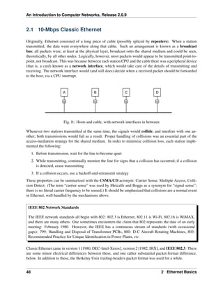 An Introduction to Computer Networks, Release 2.0.9
2.1 10-Mbps Classic Ethernet
Originally, Ethernet consisted of a long piece of cable (possibly spliced by repeaters). When a station
transmitted, the data went everywhere along that cable. Such an arrangement is known as a broadcast
bus; all packets were, at least at the physical layer, broadcast onto the shared medium and could be seen,
theoretically, by all other nodes. Logically, however, most packets would appear to be transmitted point-to-
point, not broadcast. This was because between each station CPU and the cable there was a peripheral device
(that is, a card) known as a network interface, which would take care of the details of transmitting and
receiving. The network interface would (and still does) decide when a received packet should be forwarded
to the host, via a CPU interrupt.
A B C D
NI NI NI NI
Fig. 8:: Hosts and cable, with network interfaces in between
Whenever two stations transmitted at the same time, the signals would collide, and interfere with one an-
other; both transmissions would fail as a result. Proper handling of collisions was an essential part of the
access-mediation strategy for the shared medium. In order to minimize collision loss, each station imple-
mented the following:
1. Before transmission, wait for the line to become quiet
2. While transmitting, continually monitor the line for signs that a collision has occurred; if a collision
is detected, cease transmitting
3. If a collision occurs, use a backoff-and-retransmit strategy
These properties can be summarized with the CSMA/CD acronym: Carrier Sense, Multiple Access, Colli-
sion Detect. (The term “carrier sense” was used by Metcalfe and Boggs as a synonym for “signal sense”;
there is no literal carrier frequency to be sensed.) It should be emphasized that collisions are a normal event
in Ethernet, well-handled by the mechanisms above.
IEEE 802 Network Standards
The IEEE network standards all begin with 802: 802.3 is Ethernet, 802.11 is Wi-Fi, 802.16 is WiMAX,
and there are many others. One sometimes encounters the claim that 802 represents the date of an early
meeting: February 1980. However, the IEEE has a continuous stream of standards (with occasional
gaps): 799: Handling and Disposal of Transformer PCBs, 800: D-C Aircraft Rotating Machines, 803:
Recommended Practice for Unique Identification in Power Plants, etc.
Classic Ethernet came in version 1 [1980, DEC-Intel-Xerox], version 2 [1982, DIX], and IEEE 802.3. There
are some minor electrical differences between these, and one rather substantial packet-format difference,
below. In addition to these, the Berkeley Unix trailing-headers packet format was used for a while.
48 2 Ethernet Basics
 