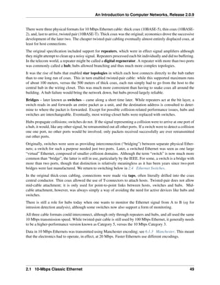 An Introduction to Computer Networks, Release 2.0.9
There were three physical formats for 10 Mbps Ethernet cable: thick coax (10BASE-5), thin coax (10BASE-
2), and, last to arrive, twisted pair (10BASE-T). Thick coax was the original; economics drove the successive
development of the later two. The cheaper twisted-pair cabling eventually almost entirely displaced coax, at
least for host connections.
The original specification included support for repeaters, which were in effect signal amplifiers although
they might attempt to clean up a noisy signal. Repeaters processed each bit individually and did no buffering.
In the telecom world, a repeater might be called a digital regenerator. A repeater with more than two ports
was commonly called a hub; hubs allowed branching and thus much more complex topologies.
It was the rise of hubs that enabled star topologies in which each host connects directly to the hub rather
than to one long run of coax. This in turn enabled twisted-pair cable: while this supported maximum runs
of about 100 meters, versus the 500 meters of thick coax, each run simply had to go from the host to the
central hub in the wiring closet. This was much more convenient than having to snake coax all around the
building. A hub failure would bring the network down, but hubs proved largely reliable.
Bridges – later known as switches – came along a short time later. While repeaters act at the bit layer, a
switch reads in and forwards an entire packet as a unit, and the destination address is consulted to deter-
mine to where the packet is forwarded. Except for possible collision-related performance issues, hubs and
switches are interchangeable. Eventually, most wiring-closet hubs were replaced with switches.
Hubs propagate collisions; switches do not. If the signal representing a collision were to arrive at one port of
a hub, it would, like any other signal, be retransmitted out all other ports. If a switch were to detect a collision
one one port, no other ports would be involved; only packets received successfully are ever retransmitted
out other ports.
Originally, switches were seen as providing interconnection (“bridging”) between separate physical Ether-
nets; a switch for such a purpose needed just two ports. Later, a switched Ethernet was seen as one large
“virtual” Ethernet, composed of smaller collision domains. Although the term “switch” is now much more
common than “bridge”, the latter is still in use, particularly by the IEEE. For some, a switch is a bridge with
more than two ports, though that distinction is relatively meaningless as it has been years since two-port
bridges were last manufactured. We return to switching below in 2.4 Ethernet Switches.
In the original thick-coax cabling, connections were made via taps, often literally drilled into the coax
central conductor. Thin coax allowed the use of T-connectors to attach hosts. Twisted-pair does not allow
mid-cable attachment; it is only used for point-to-point links between hosts, switches and hubs. Mid-
cable attachment, however, was always simply a way of avoiding the need for active devices like hubs and
switches.
There is still a role for hubs today when one wants to monitor the Ethernet signal from A to B (eg for
intrusion detection analysis), although some switches now also support a form of monitoring.
All three cable formats could interconnect, although only through repeaters and hubs, and all used the same
10 Mbps transmission speed. While twisted-pair cable is still used by 100 Mbps Ethernet, it generally needs
to be a higher-performance version known as Category 5, versus the 10 Mbps Category 3.
Data in 10 Mbps Ethernets was transmitted using Manchester encoding; see 6.1.3 Manchester. This meant
that the electronics had to operate, in effect, at 20 Mbps. Faster Ethernets use different encodings.
2.1 10-Mbps Classic Ethernet 49
 