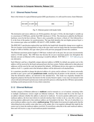 An Introduction to Computer Networks, Release 2.0.9
2.1.1 Ethernet Packet Format
Here is the format of a typical Ethernet packet (DIX specification); it is still used for newer, faster Ethernets:
dest addr src addr type data CRC
Fig. 9:: Ethernet packet with header fields
The destination and source addresses are 48-bit quantities; the type is 16 bits, the data length is variable up
to a maximum of 1500 bytes, and the final CRC checksum is 32 bits. The checksum is added by the Ethernet
hardware, never by the host software. There is also a preamble, not shown: a block of 1 bits followed by a
0, in the front of the packet, for synchronization. The type field identifies the next higher protocol layer; a
few common type values are 0x0800 = IP, 0x8137 = IPX, 0x0806 = ARP.
The IEEE 802.3 specification replaced the type field by the length field, though this change never caught on.
The two formats can be distinguished as long as the type values used are larger than the maximum Ethernet
length of 1500 (or 0x05dc); the type values given in the previous paragraph all meet this condition.
The Ethernet maximum packet length of 1500 bytes worked well in the past, but can seem inconveniently
small at 10 Gbit speeds. But 1500 bytes has become the de facto maximum packet size throughout the
Internet, not just on Ethernet LANs; increasing it would be difficult. TCP TSO (17.5 TCP Offloading) is
one alternative.
Each Ethernet card has a (hopefully unique) physical address in ROM; by default any packet sent to this
address will be received by the board and passed up to the host system. Packets addressed to other physical
addresses will be seen by the card, but ignored (by default). All Ethernet devices also agree on a broadcast
address of all 1’s: a packet sent to the broadcast address will be delivered to all attached hosts.
It is sometimes possible to change the physical address of a given card in software. It is almost universally
possible to put a given card into promiscuous mode, meaning that all packets on the network, no matter
what the destination address, are delivered to the attached host. This mode was originally intended for
diagnostic purposes but became best known for the security breach it opens: it was once not unusual to find
a host with network board in promiscuous mode and with a process collecting the first 100 bytes (presumably
including userid and password) of every telnet connection.
2.1.2 Ethernet Multicast
Another category of Ethernet addresses is multicast, used to transmit to a set of stations; streaming video
to multiple simultaneous viewers might use Ethernet multicast. The lowest-order bit in the first byte of
an address indicates whether the address is physical or multicast. To receive packets addressed to a given
multicast address, the host must inform its network interface that it wishes to do so; once this is done, any
arriving packets addressed to that multicast address are forwarded to the host. The set of subscribers to a
given multicast address may be called a multicast group. While higher-level protocols might prefer that the
subscribing host also notifies some other host, eg the sender, this is not required, although that might be the
easiest way to learn the multicast address involved. If several hosts subscribe to the same multicast address,
then each will receive a copy of each multicast packet transmitted.
50 2 Ethernet Basics
 
