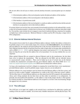 An Introduction to Computer Networks, Release 2.0.9
We are now able to list all cases in which a network interface forwards a received packet up to its attached
host:
• if the destination address of the received packet maches the physical address of the interface
• if the destination address of the received packet is the broadcast address
• if the interface is in promiscuous mode
• if the destination address of the received packet is a multicast address and the host has told the network
interface to accept packets sent to that multicast address
If switches (below) are involved, they must normally forward multicast packets on all outbound links, exactly
as they do for broadcast packets; switches have no obvious way of telling where multicast subscribers might
be. To avoid this, some switches do try to engage in some form of multicast filtering, sometimes by snooping
on higher-layer multicast protocols. Multicast Ethernet is seldom used by IPv4, but plays a larger role in
IPv6 configuration.
2.1.3 Ethernet Address Internal Structure
The second-to-lowest-order bit of a physical Ethernet address indicates whether that address is believed to
be globally unique or if it is only locally unique; this is known as the Universal/Local bit. For real Ethernet
physical addresses, the multicast and universal/local bits of the first byte should both be 0. At the physical
layer, Ethernet transmits the bits of each byte from low-order to high-order (as do many other serial protocols
such as HDLC (6.1.5.1 HDLC) and the ubiquitous last-century serial protocol RS-232); this means that
these two flag bits are in fact the first address bits to be transmitted. It is not clear whether this was ever
important.
When (global) Ethernet IDs are assigned to physical Ethernet cards by the manufacturer, the first three
bytes serve to indicate the manufacturer. They are allocated by the IEEE, and are officially known
as organizationally unique identifiers. These can be looked up at any of several sites on the Internet
to identify the manufacturer associated with any given Ethernet address; the official IEEE site is stan-
dards.ieee.org/develop/regauth/oui/public.html (OUIs must be entered here without colons).
As long as the manufacturer involved is diligent in assigning the second three bytes, every manufacturer-
provided Ethernet address should be globally unique. Lapses, however, are not unheard of.
Ethernet addresses for virtual machines must be distinct from the Ethernet address of the host system, and
may be (eg with so-called “bridged” configurations) as visible on the LAN as that host system’s address.
The first three bytes of virtual Ethernet addresses are often taken from the OUI assigned to the manufacturer
whose card is being emulated; the last three bytes are then either set randomly or via configuration. In
principle, the universal/local bit should be 1, as the address is only locally unique, but this is often ignored.
It is entirely possible for virtual Ethernet addresses to be assigned so as to have some local meaning, though
this appears not to be common.
2.1.4 The LAN Layer
The LAN layer, at its upper end, supplies to the network layer a mechanism for addressing a packet and
sending it from one station to another. At its lower end, it handles interactions with the physical layer. The
2.1 10-Mbps Classic Ethernet 51
 
