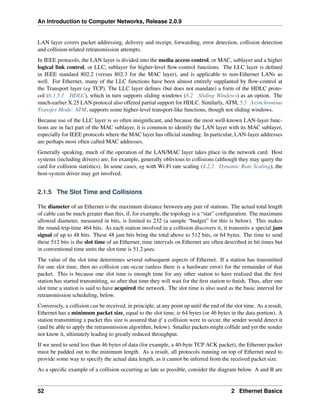 An Introduction to Computer Networks, Release 2.0.9
LAN layer covers packet addressing, delivery and receipt, forwarding, error detection, collision detection
and collision-related retransmission attempts.
In IEEE protocols, the LAN layer is divided into the media access control, or MAC, sublayer and a higher
logical link control, or LLC, sublayer for higher-level flow-control functions. The LLC layer is defined
in IEEE standard 802.2 (versus 802.3 for the MAC layer), and is applicable to non-Ethernet LANs as
well. For Ethernet, many of the LLC functions have been almost entirely supplanted by flow-control at
the Transport layer (eg TCP). The LLC layer defines (but does not mandate) a form of the HDLC proto-
col (6.1.5.1 HDLC), which in turn supports sliding windows (8.2 Sliding Windows) as an option. The
much-earlier X.25 LAN protocol also offered partial support for HDLC. Similarly, ATM, 5.5 Asynchronous
Transfer Mode: ATM, supports some higher-level transport-like functions, though not sliding windows.
Because use of the LLC layer is so often insignificant, and because the most well-known LAN-layer func-
tions are in fact part of the MAC sublayer, it is common to identify the LAN layer with its MAC sublayer,
especially for IEEE protocols where the MAC layer has official standing. In particular, LAN-layer addresses
are perhaps most often called MAC addresses.
Generally speaking, much of the operation of the LAN/MAC layer takes place in the network card. Host
systems (including drivers) are, for example, generally oblivious to collisions (although they may query the
card for collision statistics). In some cases, eg with Wi-Fi rate scaling (4.2.2 Dynamic Rate Scaling), the
host-system driver may get involved.
2.1.5 The Slot Time and Collisions
The diameter of an Ethernet is the maximum distance between any pair of stations. The actual total length
of cable can be much greater than this, if, for example, the topology is a “star” configuration. The maximum
allowed diameter, measured in bits, is limited to 232 (a sample “budget” for this is below). This makes
the round-trip-time 464 bits. As each station involved in a collision discovers it, it transmits a special jam
signal of up to 48 bits. These 48 jam bits bring the total above to 512 bits, or 64 bytes. The time to send
these 512 bits is the slot time of an Ethernet; time intervals on Ethernet are often described in bit times but
in conventional time units the slot time is 51.2 µsec.
The value of the slot time determines several subsequent aspects of Ethernet. If a station has transmitted
for one slot time, then no collision can occur (unless there is a hardware error) for the remainder of that
packet. This is because one slot time is enough time for any other station to have realized that the first
station has started transmitting, so after that time they will wait for the first station to finish. Thus, after one
slot time a station is said to have acquired the network. The slot time is also used as the basic interval for
retransmission scheduling, below.
Conversely, a collision can be received, in principle, at any point up until the end of the slot time. As a result,
Ethernet has a minimum packet size, equal to the slot time, ie 64 bytes (or 46 bytes in the data portion). A
station transmitting a packet this size is assured that if a collision were to occur, the sender would detect it
(and be able to apply the retransmission algorithm, below). Smaller packets might collide and yet the sender
not know it, ultimately leading to greatly reduced throughput.
If we need to send less than 46 bytes of data (for example, a 40-byte TCP ACK packet), the Ethernet packet
must be padded out to the minimum length. As a result, all protocols running on top of Ethernet need to
provide some way to specify the actual data length, as it cannot be inferred from the received packet size.
As a specific example of a collision occurring as late as possible, consider the diagram below. A and B are
52 2 Ethernet Basics
 