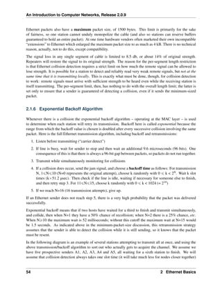 An Introduction to Computer Networks, Release 2.0.9
Ethernet packets also have a maximum packet size, of 1500 bytes. This limit is primarily for the sake
of fairness, so one station cannot unduly monopolize the cable (and also so stations can reserve buffers
guaranteed to hold an entire packet). At one time hardware vendors often marketed their own incompatible
“extensions” to Ethernet which enlarged the maximum packet size to as much as 4 kB. There is no technical
reason, actually, not to do this, except compatibility.
The signal loss in any single segment of cable is limited to 8.5 db, or about 14% of original strength.
Repeaters will restore the signal to its original strength. The reason for the per-segment length restriction
is that Ethernet collision detection requires a strict limit on how much the remote signal can be allowed to
lose strength. It is possible for a station to detect and reliably read very weak remote signals, but not at the
same time that it is transmitting locally. This is exactly what must be done, though, for collision detection
to work: remote signals must arrive with sufficient strength to be heard even while the receiving station is
itself transmitting. The per-segment limit, then, has nothing to do with the overall length limit; the latter is
set only to ensure that a sender is guaranteed of detecting a collision, even if it sends the minimum-sized
packet.
2.1.6 Exponential Backoff Algorithm
Whenever there is a collision the exponential backoff algorithm – operating at the MAC layer – is used
to determine when each station will retry its transmission. Backoff here is called exponential because the
range from which the backoff value is chosen is doubled after every successive collision involving the same
packet. Here is the full Ethernet transmission algorithm, including backoff and retransmissions:
1. Listen before transmitting (“carrier detect”)
2. If line is busy, wait for sender to stop and then wait an additional 9.6 microseconds (96 bits). One
consequence of this is that there is always a 96-bit gap between packets, so packets do not run together.
3. Transmit while simultaneously monitoring for collisions
4. If a collision does occur, send the jam signal, and choose a backoff time as follows: For transmission
N, 1ďNď10 (N=0 represents the original attempt), choose k randomly with 0 ď k < 2N. Wait k slot
times (kˆ51.2 µsec). Then check if the line is idle, waiting if necessary for someone else to finish,
and then retry step 3. For 11ďNď15, choose k randomly with 0 ď k < 1024 (= 210)
5. If we reach N=16 (16 transmission attempts), give up.
If an Ethernet sender does not reach step 5, there is a very high probability that the packet was delivered
successfully.
Exponential backoff means that if two hosts have waited for a third to finish and transmit simultaneously,
and collide, then when N=1 they have a 50% chance of recollision; when N=2 there is a 25% chance, etc.
When Ně10 the maximum wait is 52 milliseconds; without this cutoff the maximum wait at N=15 would
be 1.5 seconds. As indicated above in the minimum-packet-size discussion, this retransmission strategy
assumes that the sender is able to detect the collision while it is still sending, so it knows that the packet
must be resent.
In the following diagram is an example of several stations attempting to transmit all at once, and using the
above transmission/backoff algorithm to sort out who actually gets to acquire the channel. We assume we
have five prospective senders A1, A2, A3, A4 and A5, all waiting for a sixth station to finish. We will
assume that collision detection always takes one slot time (it will take much less for nodes closer together)
54 2 Ethernet Basics
 