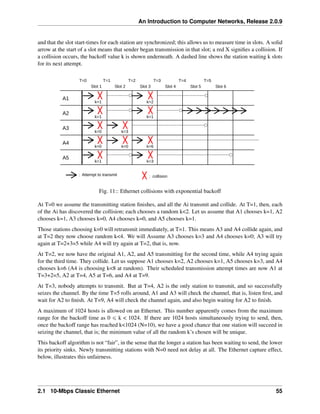 An Introduction to Computer Networks, Release 2.0.9
and that the slot start-times for each station are synchronized; this allows us to measure time in slots. A solid
arrow at the start of a slot means that sender began transmission in that slot; a red X signifies a collision. If
a collision occurs, the backoff value k is shown underneath. A dashed line shows the station waiting k slots
for its next attempt.
A1
A2
A3
A4
A5
Slot 1 Slot 2 Slot 3 Slot 4 Slot 5 Slot 6
k=1
k=1
k=0
k=0
k=1
k=3
k=0
T=1
T=0 T=2 T=3 T=4 T=5
k=6
k=3
k=1
k=2
: Attempt to transmit : collision
Fig. 11:: Ethernet collisions with exponential backoff
At T=0 we assume the transmitting station finishes, and all the Ai transmit and collide. At T=1, then, each
of the Ai has discovered the collision; each chooses a random k<2. Let us assume that A1 chooses k=1, A2
chooses k=1, A3 chooses k=0, A4 chooses k=0, and A5 chooses k=1.
Those stations choosing k=0 will retransmit immediately, at T=1. This means A3 and A4 collide again, and
at T=2 they now choose random k<4. We will Assume A3 chooses k=3 and A4 chooses k=0; A3 will try
again at T=2+3=5 while A4 will try again at T=2, that is, now.
At T=2, we now have the original A1, A2, and A5 transmitting for the second time, while A4 trying again
for the third time. They collide. Let us suppose A1 chooses k=2, A2 chooses k=1, A5 chooses k=3, and A4
chooses k=6 (A4 is choosing k<8 at random). Their scheduled transmission attempt times are now A1 at
T=3+2=5, A2 at T=4, A5 at T=6, and A4 at T=9.
At T=3, nobody attempts to transmit. But at T=4, A2 is the only station to transmit, and so successfully
seizes the channel. By the time T=5 rolls around, A1 and A3 will check the channel, that is, listen first, and
wait for A2 to finish. At T=9, A4 will check the channel again, and also begin waiting for A2 to finish.
A maximum of 1024 hosts is allowed on an Ethernet. This number apparently comes from the maximum
range for the backoff time as 0 ď k < 1024. If there are 1024 hosts simultaneously trying to send, then,
once the backoff range has reached k<1024 (N=10), we have a good chance that one station will succeed in
seizing the channel, that is; the minimum value of all the random k’s chosen will be unique.
This backoff algorithm is not “fair”, in the sense that the longer a station has been waiting to send, the lower
its priority sinks. Newly transmitting stations with N=0 need not delay at all. The Ethernet capture effect,
below, illustrates this unfairness.
2.1 10-Mbps Classic Ethernet 55
 